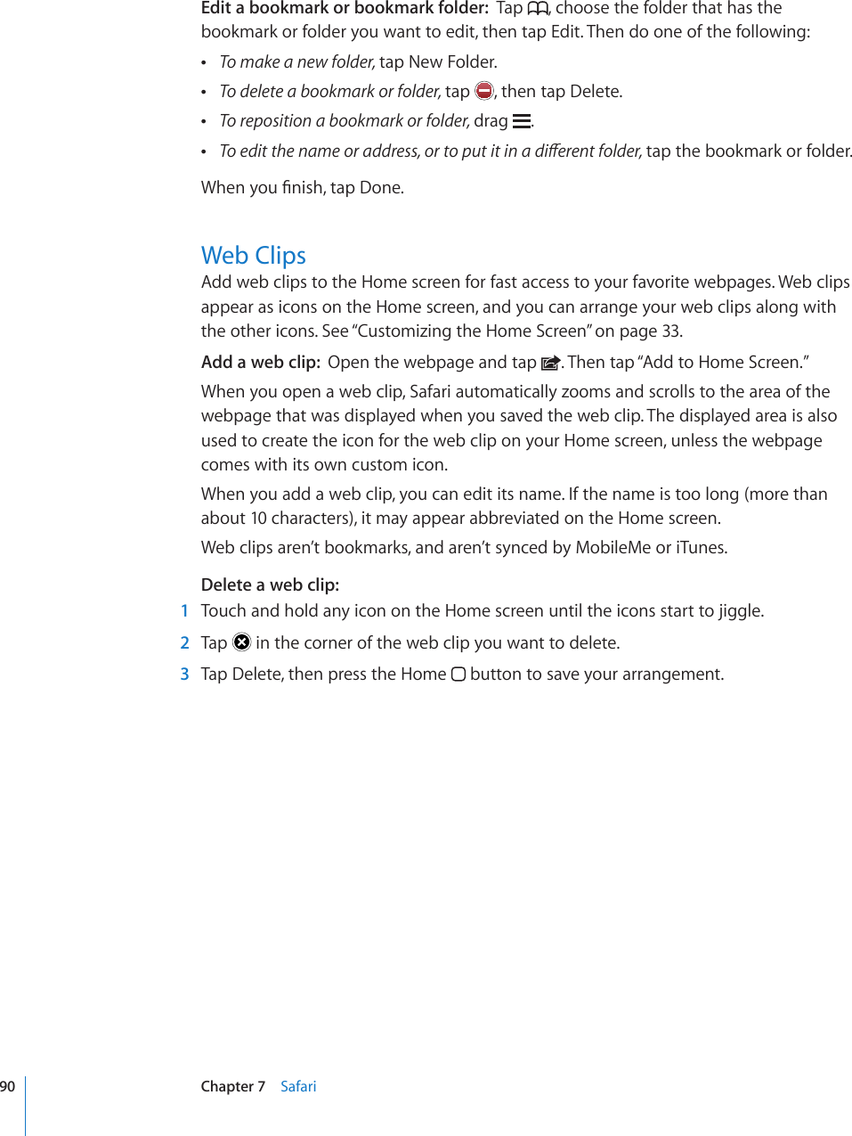 Edit a bookmark or bookmark folder:  Tap  , choose the folder that has the bookmark or folder you want to edit, then tap Edit. Then do one of the following: To make a new folder, tap New Folder. To delete a bookmark or folder, tap  , then tap Delete. To reposition a bookmark or folder, drag  . 6QGFKVVJGPCOGQTCFFTGUUQTVQRWVKVKPCFKÒGTGPVHQNFGTtap the bookmark or folder.9JGP[QW°PKUJVCR&amp;QPGWeb ClipsAdd web clips to the Home screen for fast access to your favorite webpages. Web clips appear as icons on the Home screen, and you can arrange your web clips along with the other icons. See “Customizing the Home Screen” on page 33.Add a web clip:  Open the webpage and tap  . Then tap “Add to Home Screen.”When you open a web clip, Safari automatically zooms and scrolls to the area of the webpage that was displayed when you saved the web clip. The displayed area is also used to create the icon for the web clip on your Home screen, unless the webpage comes with its own custom icon.When you add a web clip, you can edit its name. If the name is too long (more than about 10 characters), it may appear abbreviated on the Home screen.Web clips aren’t bookmarks, and aren’t synced by MobileMe or iTunes.Delete a web clip:  1  Touch and hold any icon on the Home screen until the icons start to jiggle.  2  Tap   in the corner of the web clip you want to delete.  3  Tap Delete, then press the Home   button to save your arrangement.90 Chapter 7    Safari