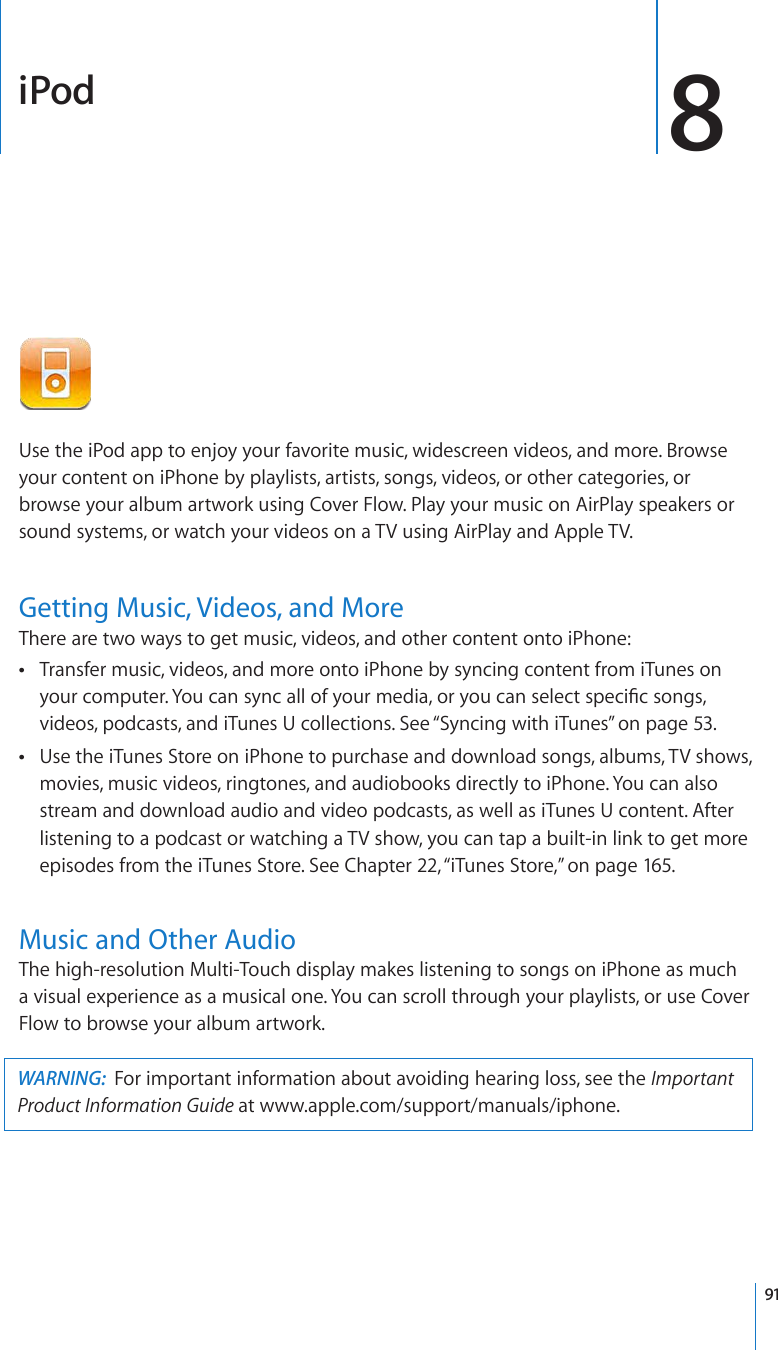 iPod 8Use the iPod app to enjoy your favorite music, widescreen videos, and more. Browse your content on iPhone by playlists, artists, songs, videos, or other categories, or browse your album artwork using Cover Flow. Play your music on AirPlay speakers or sound systems, or watch your videos on a TV using AirPlay and Apple TV.Getting Music, Videos, and MoreThere are two ways to get music, videos, and other content onto iPhone:Transfer music, videos, and more onto iPhone by syncing content from iTunes on  [QWTEQORWVGT;QWECPU[PECNNQH[QWTOGFKCQT[QWECPUGNGEVURGEK°EUQPIUvideos, podcasts, and iTunes U collections. See “Syncing with iTunes” on page 53.Use the iTunes Store on iPhone to purchase and download songs, albums, TV shows,  movies, music videos, ringtones, and audiobooks directly to iPhone. You can also stream and download audio and video podcasts, as well as iTunes U content. After listening to a podcast or watching a TV show, you can tap a built-in link to get more episodes from the iTunes Store. See Chapter 22, “iTunes Store,” on page 165.Music and Other AudioThe high-resolution Multi-Touch display makes listening to songs on iPhone as much a visual experience as a musical one. You can scroll through your playlists, or use Cover Flow to browse your album artwork.WARNING:  For important information about avoiding hearing loss, see the Important Product Information Guide at www.apple.com/support/manuals/iphone.91