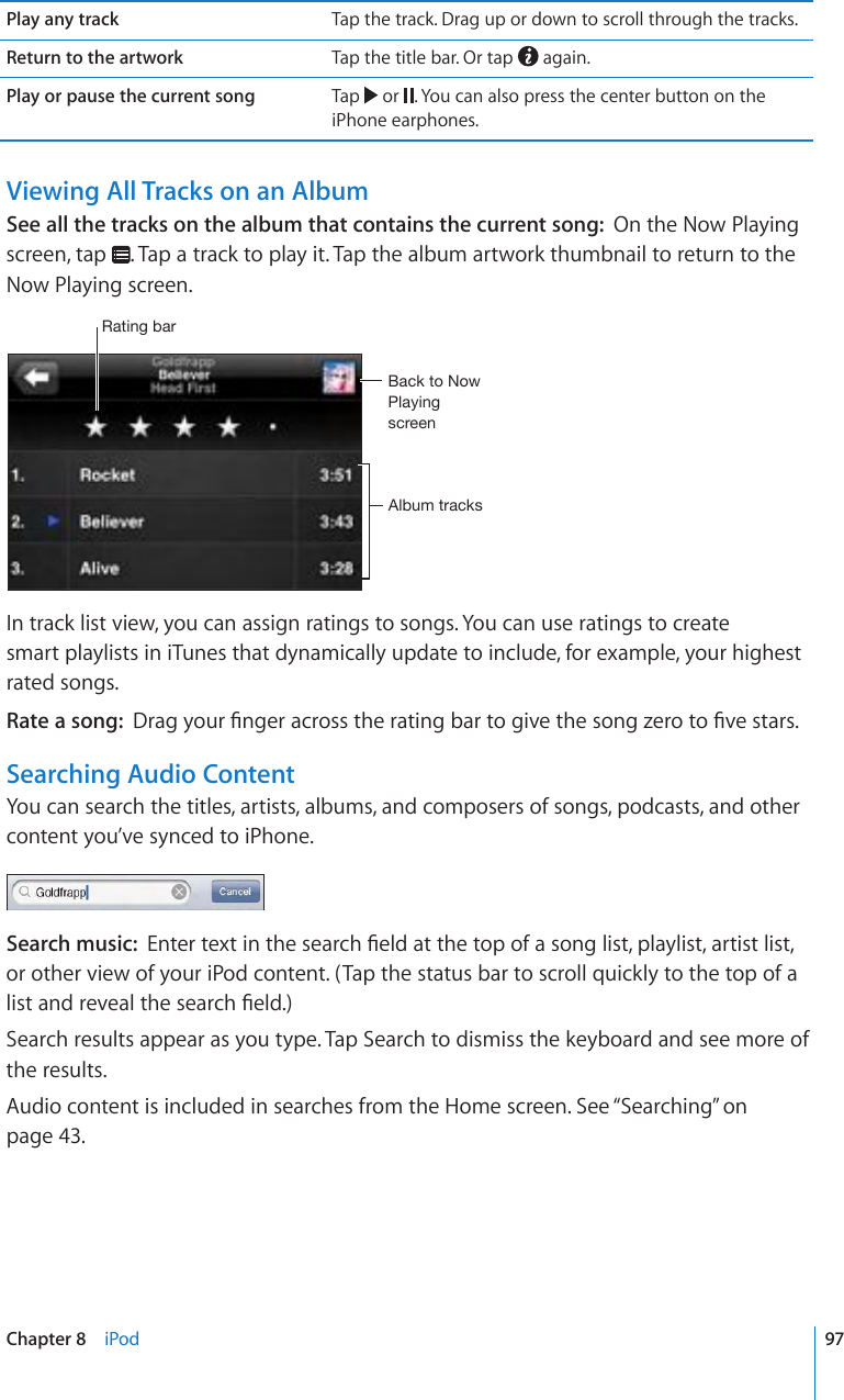 Play any track Tap the track. Drag up or down to scroll through the tracks.Return to the artwork Tap the title bar. Or tap   again.Play or pause the current song Tap   or  . You can also press the center button on the iPhone earphones.Viewing All Tracks on an AlbumSee all the tracks on the album that contains the current song:  On the Now Playing screen, tap  . Tap a track to play it. Tap the album artwork thumbnail to return to the Now Playing screen.9H[PUNIHY)HJR[V5V^7SH`PUNZJYLLU(SI\T[YHJRZIn track list view, you can assign ratings to songs. You can use ratings to create  smart playlists in iTunes that dynamically update to include, for example, your highest rated songs.Rate a song:  &amp;TCI[QWT°PIGTCETQUUVJGTCVKPIDCTVQIKXGVJGUQPI\GTQVQ°XGUVCTUSearching Audio ContentYou can search the titles, artists, albums, and composers of songs, podcasts, and other content you’ve synced to iPhone.Search music:  &apos;PVGTVGZVKPVJGUGCTEJ°GNFCVVJGVQRQHCUQPINKUVRNC[NKUVCTVKUVNKUVor other view of your iPod content. (Tap the status bar to scroll quickly to the top of a NKUVCPFTGXGCNVJGUGCTEJ°GNFSearch results appear as you type. Tap Search to dismiss the keyboard and see more of the results.Audio content is included in searches from the Home screen. See “Searching” on page 43.97Chapter 8    iPod