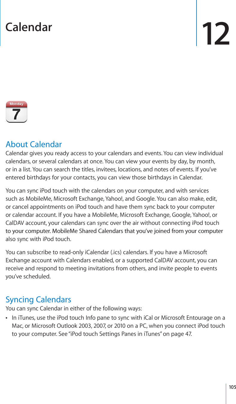 Calendar 12About CalendarCalendar gives you ready access to your calendars and events. You can view individual calendars, or several calendars at once. You can view your events by day, by month, or in a list. You can search the titles, invitees, locations, and notes of events. If you’ve entered birthdays for your contacts, you can view those birthdays in Calendar.You can sync iPod touch with the calendars on your computer, and with services such as MobileMe, Microsoft Exchange, Yahoo!, and Google. You can also make, edit, or cancel appointments on iPod touch and have them sync back to your computer or calendar account. If you have a MobileMe, Microsoft Exchange, Google, Yahoo!, or CalDAV account, your calendars can sync over the air without connecting iPod touch VQ[QWTEQORWVGT/QDKNG/G5JCTGF%CNGPFCTUVJCV[QW¨XGLQKPGFHTQO[QWTEQORWVGTalso sync with iPod touch.You can subscribe to read-only iCalendar (.ics) calendars. If you have a Microsoft Exchange account with Calendars enabled, or a supported CalDAV account, you can receive and respond to meeting invitations from others, and invite people to events you’ve scheduled.Syncing CalendarsYou can sync Calendar in either of the following ways:In iTunes, use the iPod touch Info pane to sync with iCal or Microsoft Entourage on a Mac, or Microsoft Outlook 2003, 2007, or 2010 on a PC, when you connect iPod touch to your computer. See “iPod touch Settings Panes in iTunes” on page 47.105