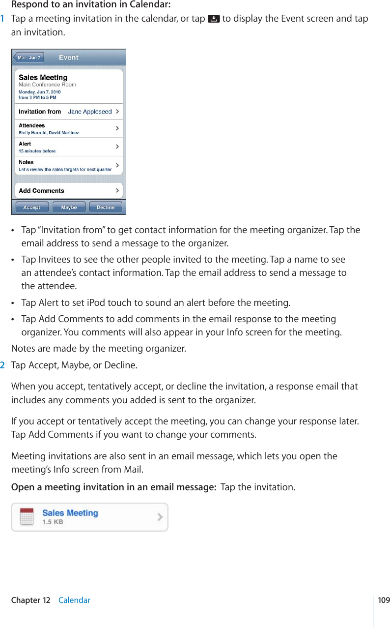 Respond to an invitation in Calendar:1Tap a meeting invitation in the calendar, or tap   to display the Event screen and tap an invitation.Tap “Invitation from” to get contact information for the meeting organizer. Tap the email address to send a message to the organizer. Tap Invitees to see the other people invited to the meeting. Tap a name to see an attendee’s contact information. Tap the email address to send a message to the attendee. Tap Alert to set iPod touch to sound an alert before the meeting.Tap Add Comments to add comments in the email response to the meeting organizer. You comments will also appear in your Info screen for the meeting.Notes are made by the meeting organizer.2Tap Accept, Maybe, or Decline.When you accept, tentatively accept, or decline the invitation, a response email that includes any comments you added is sent to the organizer.If you accept or tentatively accept the meeting, you can change your response later. Tap Add Comments if you want to change your comments.Meeting invitations are also sent in an email message, which lets you open the meeting’s Info screen from Mail.Open a meeting invitation in an email message: Tap the invitation.109Chapter 12 Calendar