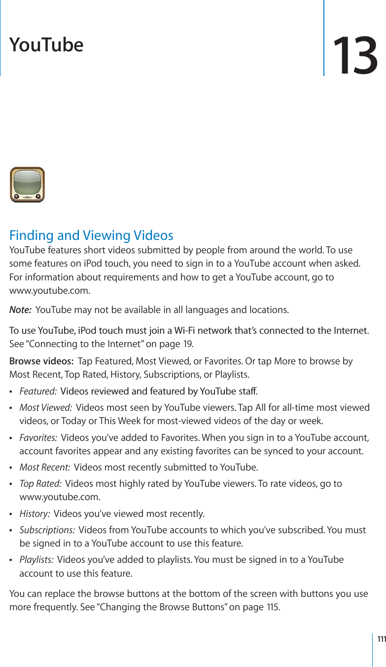 YouTube 13Finding and Viewing VideosYouTube features short videos submitted by people from around the world. To use some features on iPod touch, you need to sign in to a YouTube account when asked. For information about requirements and how to get a YouTube account, go to www.youtube.com.Note: YouTube may not be available in all languages and locations.6QWUG;QW6WDGK2QFVQWEJOWUVLQKPC9K(KPGVYQTMVJCV¨UEQPPGEVGFVQVJG+PVGTPGVSee “Connecting to the Internet” on page 19.Browse videos: Tap Featured, Most Viewed, or Favorites. Or tap More to browse by Most Recent, Top Rated, History, Subscriptions, or Playlists.Featured:  8KFGQUTGXKGYGFCPFHGCVWTGFD[;QW6WDGUVCÒMost Viewed:  Videos most seen by YouTube viewers. Tap All for all-time most viewed videos, or Today or This Week for most-viewed videos of the day or week.Favorites:  Videos you’ve added to Favorites. When you sign in to a YouTube account, account favorites appear and any existing favorites can be synced to your account.Most Recent:  Videos most recently submitted to YouTube.Top Rated:  Videos most highly rated by YouTube viewers. To rate videos, go to www.youtube.com.History: Videos you’ve viewed most recently.Subscriptions: Videos from YouTube accounts to which you’ve subscribed. You must be signed in to a YouTube account to use this feature.Playlists: Videos you’ve added to playlists. You must be signed in to a YouTube account to use this feature.You can replace the browse buttons at the bottom of the screen with buttons you use more frequently. See “Changing the Browse Buttons”on page 115.111