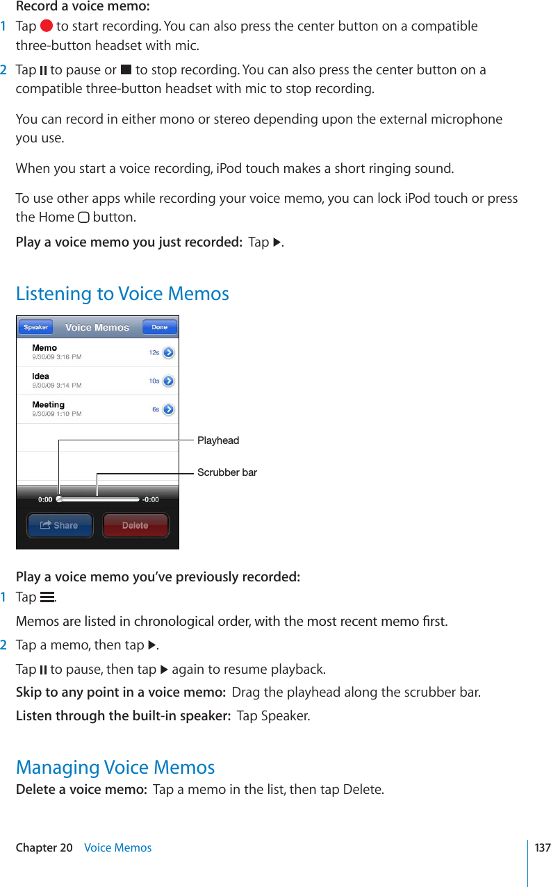 Record a voice memo:1Tap   to start recording. You can also press the center button on a compatible three-button headset with mic.2Tap   to pause or   to stop recording. You can also press the center button on a compatible three-button headset with mic to stop recording.You can record in either mono or stereo depending upon the external microphone you use.When you start a voice recording, iPod touch makes a short ringing sound. To use other apps while recording your voice memo, you can lock iPod touch or press the Home   button.Play a voice memo you just recorded: Tap  .Listening to Voice Memos:JY\IILYIHY7SH`OLHKPlay a voice memo you’ve previously recorded:1Tap  ./GOQUCTGNKUVGFKPEJTQPQNQIKECNQTFGTYKVJVJGOQUVTGEGPVOGOQ°TUV2Tap a memo, then tap  .Tap   to pause, then tap   again to resume playback.Skip to any point in a voice memo: Drag the playhead along the scrubber bar.Listen through the built-in speaker: Tap Speaker.Managing Voice MemosDelete a voice memo: Tap a memo in the list, then tap Delete.137Chapter 20 Voice Memos