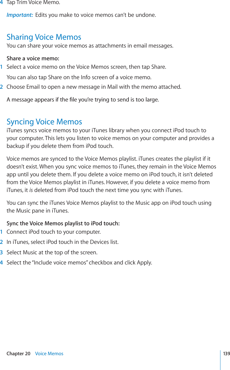 4Tap Trim Voice Memo.Important: Edits you make to voice memos can’t be undone.Sharing Voice MemosYou can share your voice memos as attachments in email messages.Share a voice memo:1Select a voice memo on the Voice Memos screen, then tap Share.You can also tap Share on the Info screen of a voice memo.2Choose Email to open a new message in Mail with the memo attached. #OGUUCIGCRRGCTUKHVJG°NG[QW¨TGVT[KPIVQUGPFKUVQQNCTIGSyncing Voice MemosiTunes syncs voice memos to your iTunes library when you connect iPod touch to your computer. This lets you listen to voice memos on your computer and provides a backup if you delete them from iPod touch.Voice memos are synced to the Voice Memos playlist. iTunes creates the playlist if it doesn’t exist. When you sync voice memos to iTunes, they remain in the Voice Memos app until you delete them. If you delete a voice memo on iPod touch, it isn’t deleted from the Voice Memos playlist in iTunes. However, if you delete a voice memo from iTunes, it is deleted from iPod touch the next time you sync with iTunes.You can sync the iTunes Voice Memos playlist to the Music app on iPod touch using the Music pane in iTunes.Sync the Voice Memos playlist to iPod touch:1Connect iPod touch to your computer. 2In iTunes, select iPod touch in the Devices list.3Select Music at the top of the screen.4Select the “Include voice memos” checkbox and click Apply.139Chapter 20 Voice Memos