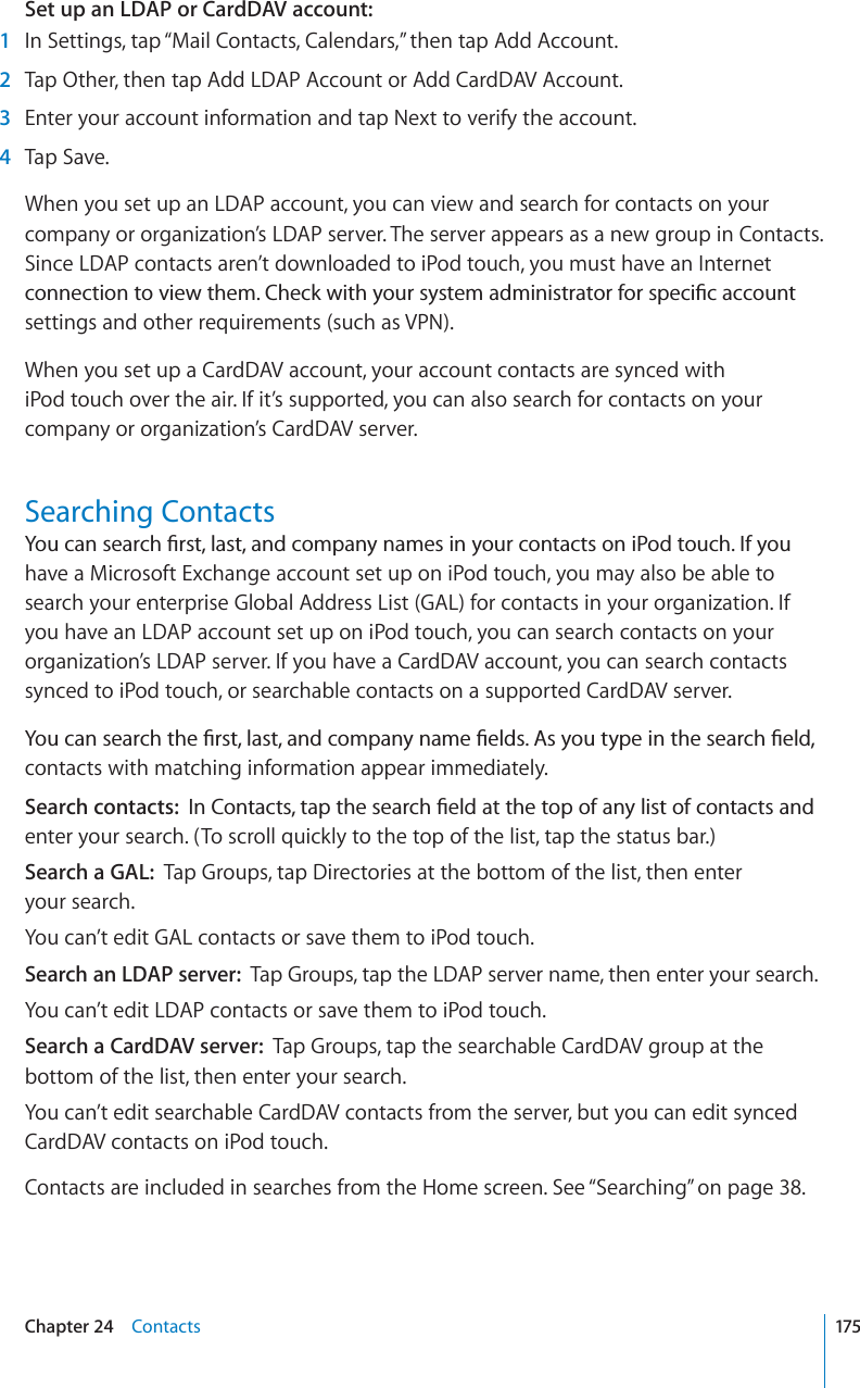 Set up an LDAP or CardDAV account:1In Settings, tap “Mail Contacts, Calendars,” then tap Add Account.2Tap Other, then tap Add LDAP Account or Add CardDAV Account.3Enter your account information and tap Next to verify the account.4Tap Save.When you set up an LDAP account, you can view and search for contacts on your company or organization’s LDAP server. The server appears as a new group in Contacts. Since LDAP contacts aren’t downloaded to iPod touch, you must have an Internet EQPPGEVKQPVQXKGYVJGO%JGEMYKVJ[QWTU[UVGOCFOKPKUVTCVQTHQTURGEK°ECEEQWPVsettings and other requirements (such as VPN).When you set up a CardDAV account, your account contacts are synced with iPod touch over the air. If it’s supported, you can also search for contacts on your company or organization’s CardDAV server.Searching Contacts;QWECPUGCTEJ°TUVNCUVCPFEQORCP[PCOGUKP[QWTEQPVCEVUQPK2QFVQWEJ+H[QWhave a Microsoft Exchange account set up on iPod touch, you may also be able to search your enterprise Global Address List (GAL) for contacts in your organization. If you have an LDAP account set up on iPod touch, you can search contacts on your organization’s LDAP server. If you have a CardDAV account, you can search contacts synced to iPod touch, or searchable contacts on a supported CardDAV server. ;QWECPUGCTEJVJG°TUVNCUVCPFEQORCP[PCOG°GNFU#U[QWV[RGKPVJGUGCTEJ°GNFcontacts with matching information appear immediately.Search contacts: +P%QPVCEVUVCRVJGUGCTEJ°GNFCVVJGVQRQHCP[NKUVQHEQPVCEVUCPFenter your search. (To scroll quickly to the top of the list, tap the status bar.)Search a GAL: Tap Groups, tap Directories at the bottom of the list, then enter your search.You can’t edit GAL contacts or save them to iPod touch.Search an LDAP server: Tap Groups, tap the LDAP server name, then enter your search.You can’t edit LDAP contacts or save them to iPod touch.Search a CardDAV server: Tap Groups, tap the searchable CardDAV group at the bottom of the list, then enter your search.You can’t edit searchable CardDAV contacts from the server, but you can edit synced CardDAV contacts on iPod touch.Contacts are included in searches from the Home screen. See “Searching” on page 38.175Chapter 24 Contacts