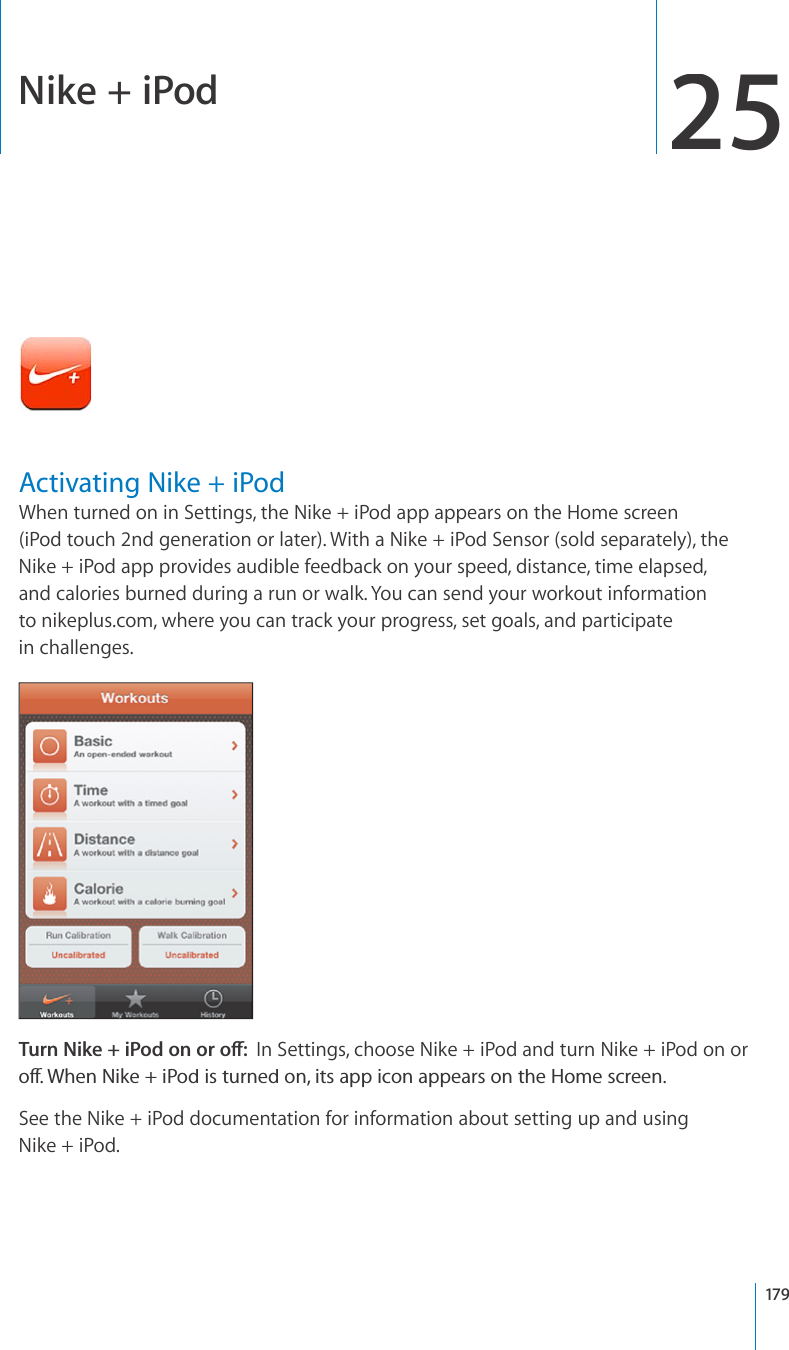 Nike + iPod25Activating Nike + iPodWhen turned on in Settings, the Nike + iPod app appears on the Home screen(iPodtouch 2nd generation or later). With a Nike + iPod Sensor (sold separately), theNike + iPod app provides audible feedback on your speed, distance, time elapsed, and calories burned during a run or walk. You can send your workout informationtonikeplus.com, where you can track your progress, set goals, and participatein challenges.6WTP0KMGK2QFQPQTQÒIn Settings, choose Nike+iPod and turn Nike+iPod on orQÒ9JGP0KMGK2QFKUVWTPGFQPKVUCRRKEQPCRRGCTUQPVJG*QOGUETGGPSee the Nike + iPod documentation for information about setting up and usingNike+iPod.179