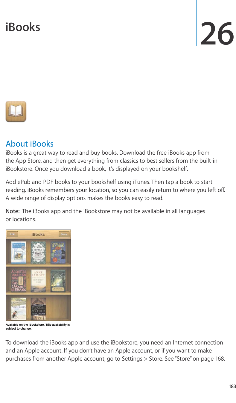 iBooks26About iBooksiBooks is a great way to read and buy books. Download the free iBooks app fromthe App Store, and then get everything from classics to best sellers from the built-iniBookstore. Once you download a book, it’s displayed on your bookshelf. Add ePub and PDF books to your bookshelf using iTunes. Then tap a book to startTGCFKPIK$QQMUTGOGODGTU[QWTNQECVKQPUQ[QWECPGCUKN[TGVWTPVQYJGTG[QWNGHVQÒA wide range of display options makes the books easy to read.Note:  The iBooks app and the iBookstore may not be available in all languagesor locations.(]HPSHISLVU[OLP)VVRZ[VYL;P[SLH]HPSHIPSP[`PZZ\IQLJ[[VJOHUNLTo download the iBooks app and use the iBookstore, you need an Internet connectionand an Apple account. If you don’t have an Apple account, or if you want to makepurchases from another Apple account, go to Settings &gt; Store. See “Store”on page168.183