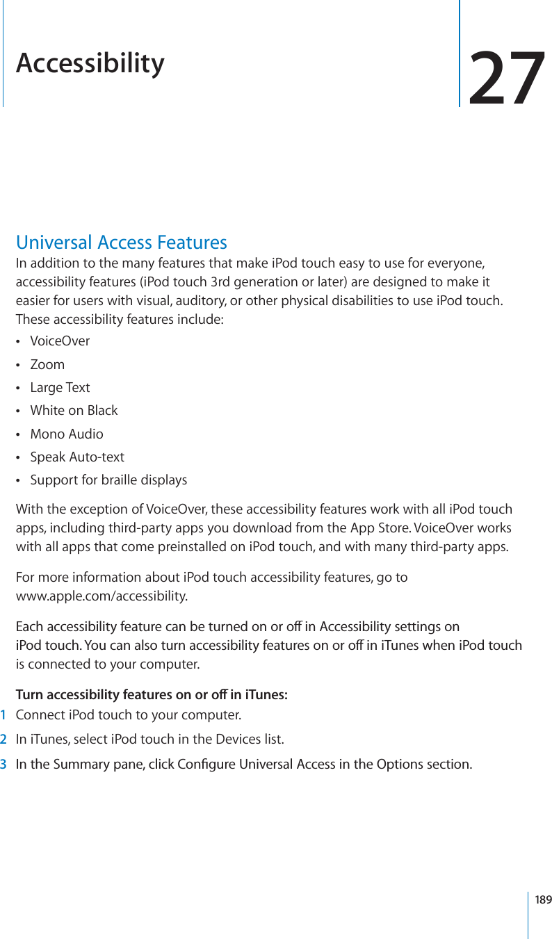 Accessibility 27Universal Access FeaturesIn addition to the many features that make iPod touch easy to use for everyone, accessibility features (iPod touch 3rd generation or later) are designed to make it easier for users with visual, auditory, or other physical disabilities to use iPod touch. These accessibility features include:VoiceOverZoomLarge TextWhite on BlackMono AudioSpeak Auto-textSupport for braille displaysWith the exception of VoiceOver, these accessibility features work with all iPod touch apps, including third-party apps you download from the App Store. VoiceOver works with all apps that come preinstalled on iPod touch, and with many third-party apps.For more information about iPod touch accessibility features, go towww.apple.com/accessibility.&apos;CEJCEEGUUKDKNKV[HGCVWTGECPDGVWTPGFQPQTQÒKP#EEGUUKDKNKV[UGVVKPIUQPK2QFVQWEJ;QWECPCNUQVWTPCEEGUUKDKNKV[HGCVWTGUQPQTQÒKPK6WPGUYJGPK2QFVQWEJis connected to your computer. 6WTPCEEGUUKDKNKV[HGCVWTGUQPQTQÒKPK6WPGU1Connect iPod touch to your computer.2In iTunes, select iPod touch in the Devices list.3 +PVJG5WOOCT[RCPGENKEM%QP°IWTG7PKXGTUCN#EEGUUKPVJG1RVKQPUUGEVKQP189