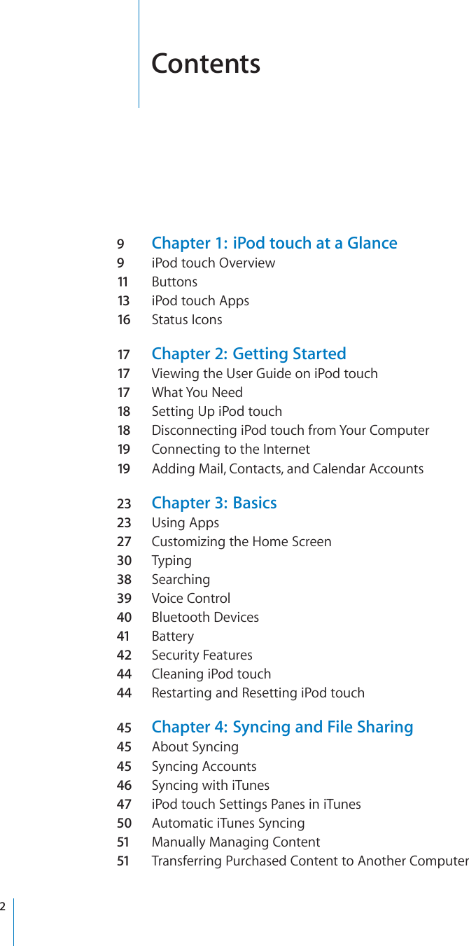 Contents9Chapter 1:  iPod touch at a Glance9iPod touch Overview11 Buttons13 iPod touch Apps16 Status Icons17 Chapter 2:  Getting Started17 Viewing the User Guide on iPod touch17 What You Need18 Setting Up iPod touch18 Disconnecting iPod touch from Your Computer19 Connecting to the Internet19 Adding Mail, Contacts, and Calendar Accounts23 Chapter 3:  Basics23 Using Apps27 Customizing the Home Screen30 Typing38 Searching39 Voice Control40 Bluetooth Devices41 Battery42 Security Features44 Cleaning iPod touch44 Restarting and Resetting iPod touch45 Chapter 4:  Syncing and File Sharing45 About Syncing45 Syncing Accounts46 Syncing with iTunes47 iPod touch Settings Panes in iTunes50 Automatic iTunes Syncing51 Manually Managing Content51 Transferring Purchased Content to Another Computer2