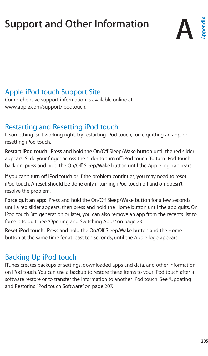 Support and Other Information AAppendixApple iPod touch Support SiteComprehensive support information is available online at www.apple.com/support/ipodtouch.Restarting and Resetting iPod touchIf something isn’t working right, try restarting iPod touch, force quitting an app, or resetting iPod touch.Restart iPod touch: 2TGUUCPFJQNFVJG1P1Ò5NGGR9CMGDWVVQPWPVKNVJGTGFUNKFGTCRRGCTU5NKFG[QWT°PIGTCETQUUVJGUNKFGTVQVWTPQÒK2QFVQWEJ6QVWTPK2QFVQWEJDCEMQPRTGUUCPFJQNFVJG1P1Ò5NGGR9CMGDWVVQPWPVKNVJG#RRNGNQIQCRRGCTU+H[QWECP¨VVWTPQÒK2QFVQWEJQTKHVJGRTQDNGOEQPVKPWGU[QWOC[PGGFVQTGUGVK2QFVQWEJ#TGUGVUJQWNFDGFQPGQPN[KHVWTPKPIK2QFVQWEJQÒCPFQPFQGUP¨Vresolve the problem.Force quit an app: 2TGUUCPFJQNFVJG1P1Ò5NGGR9CMGDWVVQPHQTCHGYUGEQPFUuntil a red slider appears, then press and hold the Home button until the app quits. On iPod touch 3rd generation or later, you can also remove an app from the recents list to force it to quit. See “Opening and Switching Apps”on page 23.Reset iPod touch: 2TGUUCPFJQNFVJG1P1Ò5NGGR9CMGDWVVQPCPFVJG*QOGbutton at the same time for at least ten seconds, until the Apple logo appears.Backing Up iPod touchiTunes creates backups of settings, downloaded apps and data, and other information on iPod touch. You can use a backup to restore these items to your iPod touch after a software restore or to transfer the information to another iPod touch. See “Updating and Restoring iPod touch Software” on page 207.205