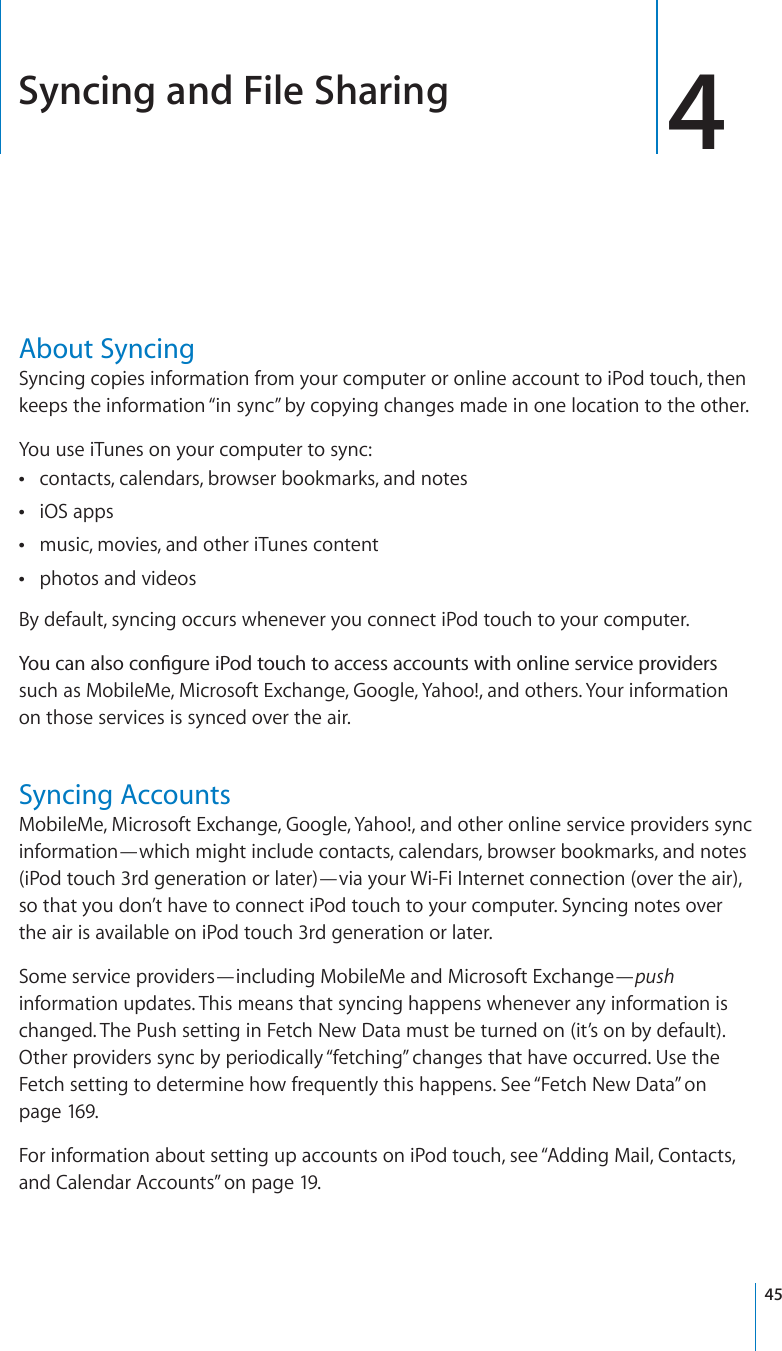 Syncing and File Sharing 4About SyncingSyncing copies information from your computer or online account to iPod touch, then keeps the information “in sync” by copying changes made in one location to the other.You use iTunes on your computer to sync:contacts, calendars, browser bookmarks, and notesiOS appsmusic, movies, and other iTunes contentphotos and videosBy default, syncing occurs whenever you connect iPod touch to your computer.;QWECPCNUQEQP°IWTGK2QFVQWEJVQCEEGUUCEEQWPVUYKVJQPNKPGUGTXKEGRTQXKFGTUsuch as MobileMe, Microsoft Exchange, Google, Yahoo!, and others. Your information on those services is synced over the air.Syncing AccountsMobileMe, Microsoft Exchange, Google, Yahoo!, and other online service providers sync information—which might include contacts, calendars, browser bookmarks, and notes (iPod touch 3rd generation or later)—via your Wi-Fi Internet connection (over the air), so that you don’t have to connect iPod touch to your computer. Syncing notes over the air is available on iPod touch 3rd generation or later.Some service providers—including MobileMe and Microsoft Exchange—pushinformation updates. This means that syncing happens whenever any information is changed. The Push setting in Fetch New Data must be turned on (it’s on by default). Other providers sync by periodically “fetching” changes that have occurred. Use the Fetch setting to determine how frequently this happens. See “Fetch New Data” onpage 169.For information about setting up accounts on iPod touch, see “Adding Mail, Contacts, and Calendar Accounts” on page 19.45