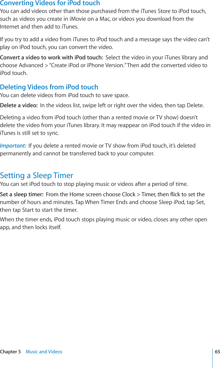 Converting Videos for iPod touchYou can add videos other than those purchased from the iTunes Store to iPod touch, such as videos you create in iMovie on a Mac, or videos you download from the Internet and then add to iTunes.If you try to add a video from iTunes to iPod touch and a message says the video can’t play on iPod touch, you can convert the video.Convert a video to work with iPod touch: Select the video in your iTunes library and choose Advanced &gt; “Create iPod or iPhone Version.” Then add the converted video to iPod touch.Deleting Videos from iPod touchYou can delete videos from iPod touch to save space.Delete a video: In the videos list, swipe left or right over the video, then tap Delete.Deleting a video from iPod touch (other than a rented movie or TV show) doesn’t delete the video from your iTunes library. It may reappear on iPod touch if the video in iTunes is still set to sync.Important: If you delete a rented movie or TV show from iPod touch, it’s deleted permanently and cannot be transferred back to your computer.Setting a Sleep TimerYou can set iPod touch to stop playing music or videos after a period of time.Set a sleep timer: (TQOVJG*QOGUETGGPEJQQUG%NQEM 6KOGTVJGP±KEMVQUGVVJGnumber of hours and minutes. Tap When Timer Ends and choose Sleep iPod, tap Set, then tap Start to start the timer.When the timer ends, iPod touch stops playing music or video, closes any other open app, and then locks itself.65Chapter 5 Music and Videos