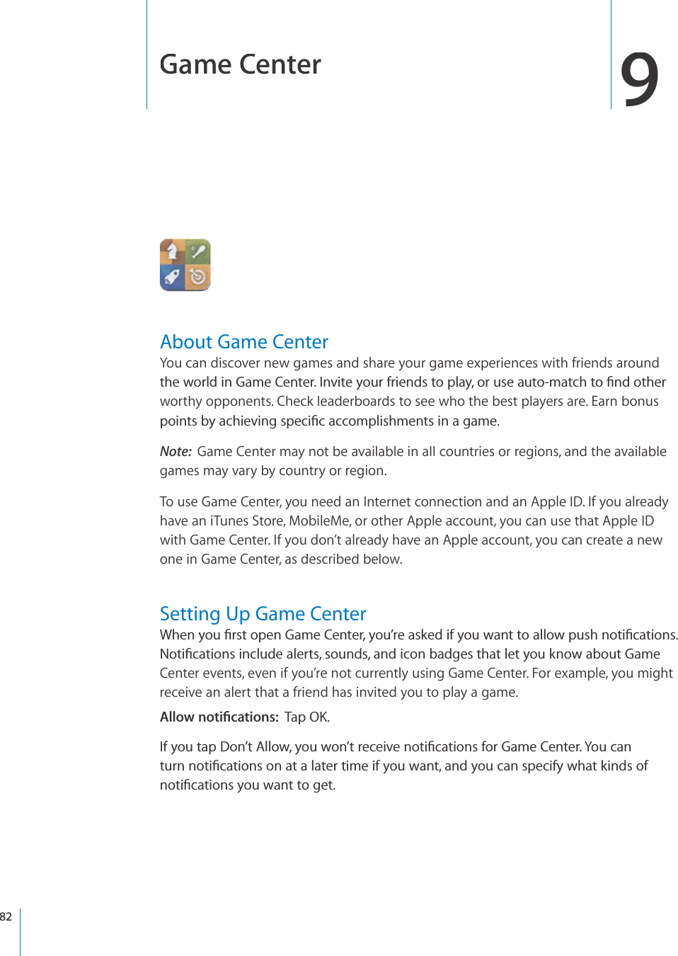 Game Center9About Game CenterYou can discover new games and share your game experiences with friends aroundVJGYQTNFKP)COG%GPVGT+PXKVG[QWTHTKGPFUVQRNC[QTWUGCWVQOCVEJVQ°PFQVJGTworthy opponents. Check leaderboards to see who the best players are. Earn bonusRQKPVUD[CEJKGXKPIURGEK°ECEEQORNKUJOGPVUKPCICOGNote:Game Center may not be available in all countries or regions, and the availablegames may vary by country or region.To use Game Center, you need an Internet connection and an Apple ID. If you alreadyhave an iTunes Store, MobileMe, or other Apple account, you can use that Apple IDwith Game Center. If you don’t already have an Apple account, you can create a newone in Game Center, as described below.Setting Up Game Center9JGP[QW°TUVQRGP)COG%GPVGT[QW¨TGCUMGFKH[QWYCPVVQCNNQYRWUJPQVK°ECVKQPU0QVK°ECVKQPUKPENWFGCNGTVUUQWPFUCPFKEQPDCFIGUVJCVNGV[QWMPQYCDQWV)COGCenter events, even if you’re not currently using Game Center. For example, you mightreceive an alert that a friend has invited you to play a game. #NNQYPQVK°ECVKQPU6CR1-+H[QWVCR&amp;QP¨V#NNQY[QWYQP¨VTGEGKXGPQVK°ECVKQPUHQT)COG%GPVGT;QWECPVWTPPQVK°ECVKQPUQPCVCNCVGTVKOGKH[QWYCPVCPF[QWECPURGEKH[YJCVMKPFUQHPQVK°ECVKQPU[QWYCPVVQIGV82