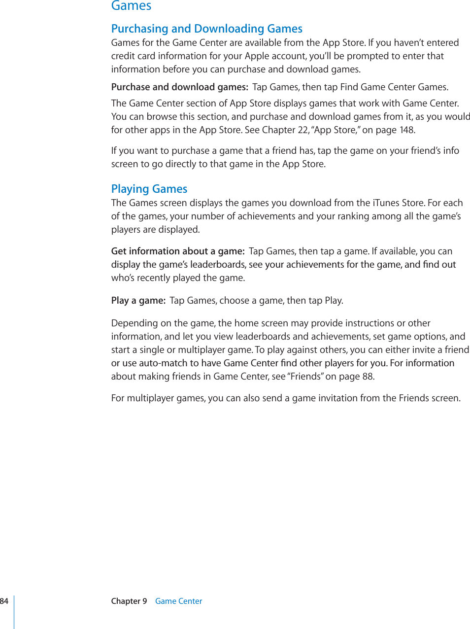 GamesPurchasing and Downloading GamesGames for the Game Center are available from the App Store. If you haven’t entered credit card information for your Apple account, you’ll be prompted to enter that information before you can purchase and download games.Purchase and download games: Tap Games, then tap Find Game Center Games. The Game Center section of App Store displays games that work with Game Center. You can browse this section, and purchase and download games from it, as you would for other apps in the App Store. See Chapter 22,“App Store,” on page 148.If you want to purchase a game that a friend has, tap the game on your friend’s info screen to go directly to that game in the App Store. Playing GamesThe Games screen displays the games you download from the iTunes Store. For each of the games, your number of achievements and your ranking among all the game’s players are displayed.Get information about a game: Tap Games, then tap a game. If available, you can FKURNC[VJGICOG¨UNGCFGTDQCTFUUGG[QWTCEJKGXGOGPVUHQTVJGICOGCPF°PFQWVwho’s recently played the game.Play a game: Tap Games, choose a game, then tap Play.Depending on the game, the home screen may provide instructions or other information, and let you view leaderboards and achievements, set game options, and start a single or multiplayer game. To play against others, you can either invite a friend QTWUGCWVQOCVEJVQJCXG)COG%GPVGT°PFQVJGTRNC[GTUHQT[QW(QTKPHQTOCVKQPabout making friends in Game Center, see “Friends” on page 88.For multiplayer games, you can also send a game invitation from the Friends screen.84 Chapter 9 Game Center