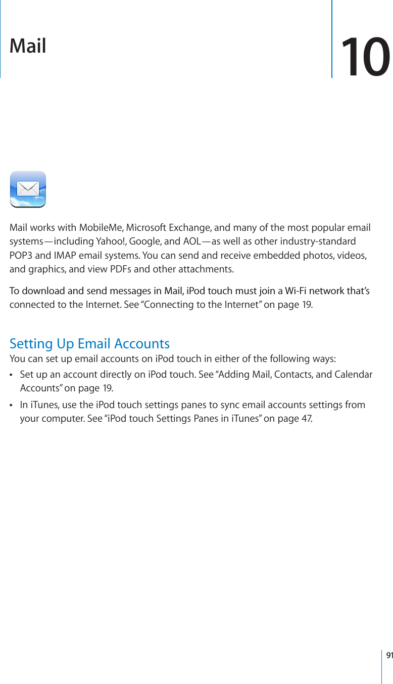 Mail 10Mail works with MobileMe, Microsoft Exchange, and many of the most popular email systems—including Yahoo!, Google, and AOL—as well as other industry-standard POP3 and IMAP email systems. You can send and receive embedded photos, videos, and graphics, and view PDFs and other attachments.6QFQYPNQCFCPFUGPFOGUUCIGUKP/CKNK2QFVQWEJOWUVLQKPC9K(KPGVYQTMVJCV¨Uconnected to the Internet. See “Connecting to the Internet” on page 19.Setting Up Email AccountsYou can set up email accounts on iPod touch in either of the following ways:Set up an account directly on iPod touch. See “Adding Mail, Contacts, and Calendar Accounts” on page 19.In iTunes, use the iPod touch settings panes to sync email accounts settings from your computer. See “iPod touch Settings Panes in iTunes” on page 47.91