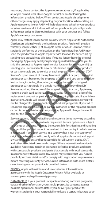 resources, please contact the Apple representatives or, if applicable, an Apple owned retail store (“Apple Retail”) or an AASP using the information provided below. When contacting Apple via telephone, other charges may apply depending on your location. When calling, an Apple representative or AASP will help determine whether your product requires service and, if it does, will inform you how Apple will provide it. You must assist in diagnosing issues with your product and follow Apple’s warranty processes. Apple may restrict service to the country where Apple or its Authorized Distributors originally sold the hardware product. Apple will provide warranty service either (i) at an Apple Retail or AASP  location, where service is performed at the location, or the Apple Retail or AASP may send the product to an Apple repair service location for service, (ii) by sending you prepaid way bills (and if you no longer have the original packaging, Apple may send you packaging material) to enable you to ship the product to Apple’s repair service location for service, or (iii) by sending you user-installable new or refurbished replacement product or parts to enable you to service or exchange your own product (“DIY Service”). Upon receipt of the replacement product or part, the original product or part becomes the property of Apple and you agree to follow instructions, including, if required, arranging the return of original product or part to Apple in a timely manner. When providing DIY Service requiring the return of the original product or part, Apple may require a credit card authorization as security for the retail price of the replacement product or part and applicable shipping costs. If you follow instructions, Apple will cancel the credit card authorization, so you will not be charged for the product or part and shipping costs. If you fail to return the replaced product or part as instructed or the replaced product or part is not eligible for warranty service, Apple will charge the credit card for the authorized amount. Service options, parts availability and response times may vary according to the country in which service is requested. Service options are subject to change at any time. You may be responsible for shipping and handling charges if the product cannot be serviced in the country in which service is requested. If you seek service in a country that is not the country of original purchase, you will comply with all applicable import and export laws and regulations and be responsible for all custom duties, V.A.T. and other associated taxes and charges. Where international service is available, Apple may repair or exchange defective products and parts with comparable products and parts that comply with local standards. In accordance with applicable law, Apple may require that you furnish proof of purchase details and/or comply with registration requirements before receiving warranty service. Online information with more details on obtaining warranty service is provided below.PRIVACY. Apple will maintain and use customer information in accordance with the Apple Customer Privacy Policy available at  www.apple.com/legal/warranty/privacy. DATA BACKUP. If your product is capable of storing software programs, data and other information, you should protect its contents against possible operational failures. Before you deliver your product for warranty service it is your responsibility to keep a separate backup copy DRAFT