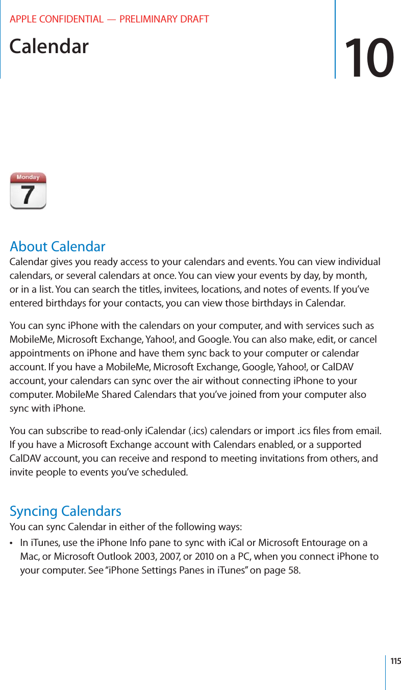 Calendar 10APPLE CONFIDENTIAL — PRELIMINARY DRAFTAbout CalendarCalendar gives you ready access to your calendars and events. You can view individual calendars, or several calendars at once. You can view your events by day, by month, or in a list. You can search the titles, invitees, locations, and notes of events. If you’ve entered birthdays for your contacts, you can view those birthdays in Calendar.You can sync iPhone with the calendars on your computer, and with services such as MobileMe, Microsoft Exchange, Yahoo!, and Google. You can also make, edit, or cancel appointments on iPhone and have them sync back to your computer or calendar account. If you have a MobileMe, Microsoft Exchange, Google, Yahoo!, or CalDAV account, your calendars can sync over the air without connecting iPhone to your computer. MobileMe Shared Calendars that you’ve joined from your computer also sync with iPhone.If you have a Microsoft Exchange account with Calendars enabled, or a supported CalDAV account, you can receive and respond to meeting invitations from others, and invite people to events you’ve scheduled.Syncing CalendarsYou can sync Calendar in either of the following ways:In iTunes, use the iPhone Info pane to sync with iCal or Microsoft Entourage on a  Mac, or Microsoft Outlook 2003, 2007, or 2010 on a PC, when you connect iPhone to your computer. See “iPhone Settings Panes in iTunes” on page 58.115