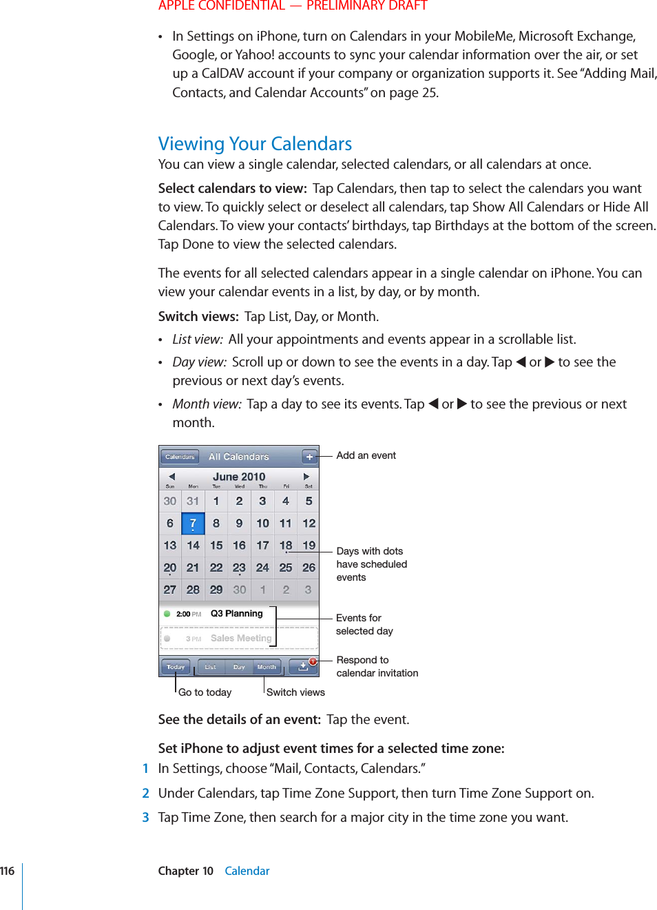 APPLE CONFIDENTIAL — PRELIMINARY DRAFTIn Settings on iPhone, turn on Calendars in your MobileMe, Microsoft Exchange,  Google, or Yahoo! accounts to sync your calendar information over the air, or set up a CalDAV account if your company or organization supports it. See “Adding Mail, Contacts, and Calendar Accounts” on page 25.Viewing Your CalendarsYou can view a single calendar, selected calendars, or all calendars at once.Select calendars to view:  Tap Calendars, then tap to select the calendars you want to view. To quickly select or deselect all calendars, tap Show All Calendars or Hide All Calendars. To view your contacts’ birthdays, tap Birthdays at the bottom of the screen. Tap Done to view the selected calendars.The events for all selected calendars appear in a single calendar on iPhone. You can view your calendar events in a list, by day, or by month. Switch views:  Tap List, Day, or Month. List view:  All your appointments and events appear in a scrollable list. Day view:  Scroll up or down to see the events in a day. Tap   or   to see the previous or next day’s events. Month view:  Tap a day to see its events. Tap   or   to see the previous or next month.&apos;.&apos;,1+/&quot;,!(,+!.+!-%.&apos;,+(,(,(1 /&quot;,!.&quot;/++)(&apos;,(%&apos;*&quot;&apos;.&quot;,,&quot;(&apos;.&apos;,+(*+%,1See the details of an event:  Tap the event.Set iPhone to adjust event times for a selected time zone:   1  In Settings, choose “Mail, Contacts, Calendars.” 2  Under Calendars, tap Time Zone Support, then turn Time Zone Support on. 3  Tap Time Zone, then search for a major city in the time zone you want.116 Chapter 10    Calendar