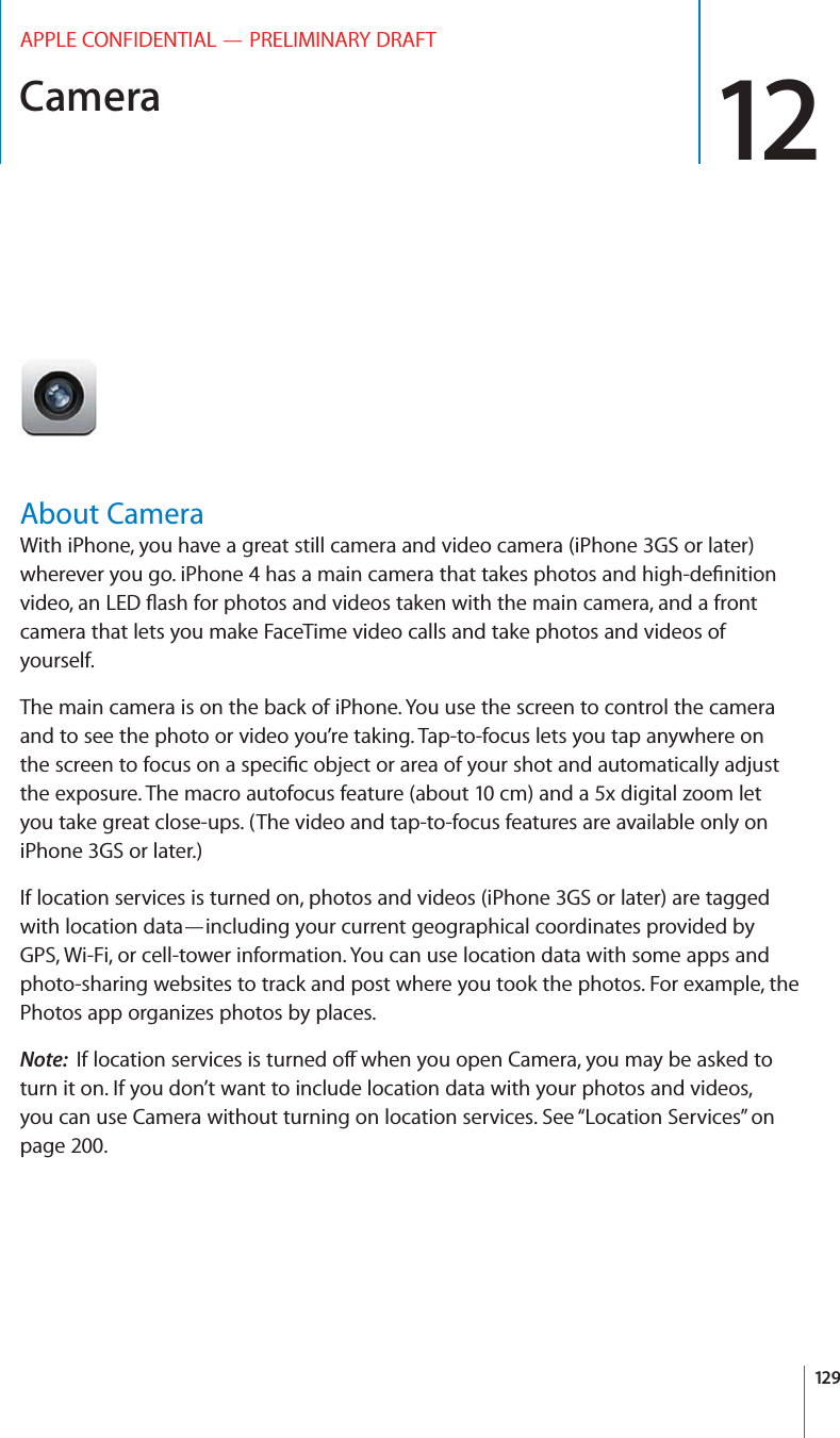 Camera 12APPLE CONFIDENTIAL — PRELIMINARY DRAFTAbout CameraWith iPhone, you have a great still camera and video camera (iPhone 3GS or later) camera that lets you make FaceTime video calls and take photos and videos of yourself.The main camera is on the back of iPhone. You use the screen to control the camera and to see the photo or video you’re taking. Tap-to-focus lets you tap anywhere on the exposure. The macro autofocus feature (about 10 cm) and a 5x digital zoom let you take great close-ups. (The video and tap-to-focus features are available only on iPhone 3GS or later.)If location services is turned on, photos and videos (iPhone 3GS or later) are tagged with location data—including your current geographical coordinates provided by GPS, Wi-Fi, or cell-tower information. You can use location data with some apps and photo-sharing websites to track and post where you took the photos. For example, the Photos app organizes photos by places.Note:  turn it on. If you don’t want to include location data with your photos and videos, you can use Camera without turning on location services. See “Location Services” on page 200.129