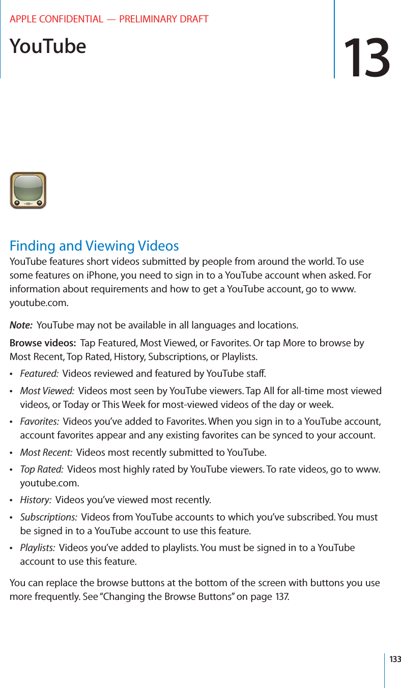 YouTube 13APPLE CONFIDENTIAL — PRELIMINARY DRAFTFinding and Viewing VideosYouTube features short videos submitted by people from around the world. To use some features on iPhone, you need to sign in to a YouTube account when asked. For information about requirements and how to get a YouTube account, go to www.youtube.com.Note:  YouTube may not be available in all languages and locations.Browse videos:  Tap Featured, Most Viewed, or Favorites. Or tap More to browse by Most Recent, Top Rated, History, Subscriptions, or Playlists. Featured:   Most Viewed:  Videos most seen by YouTube viewers. Tap All for all-time most viewed videos, or Today or This Week for most-viewed videos of the day or week. Favorites:  Videos you’ve added to Favorites. When you sign in to a YouTube account, account favorites appear and any existing favorites can be synced to your account. Most Recent:  Videos most recently submitted to YouTube. Top Rated:  Videos most highly rated by YouTube viewers. To rate videos, go to www.youtube.com. History:  Videos you’ve viewed most recently. Subscriptions:  Videos from YouTube accounts to which you’ve subscribed. You must be signed in to a YouTube account to use this feature. Playlists:  Videos you’ve added to playlists. You must be signed in to a YouTube account to use this feature.You can replace the browse buttons at the bottom of the screen with buttons you use more frequently. See “Changing the Browse Buttons” on page 137.133