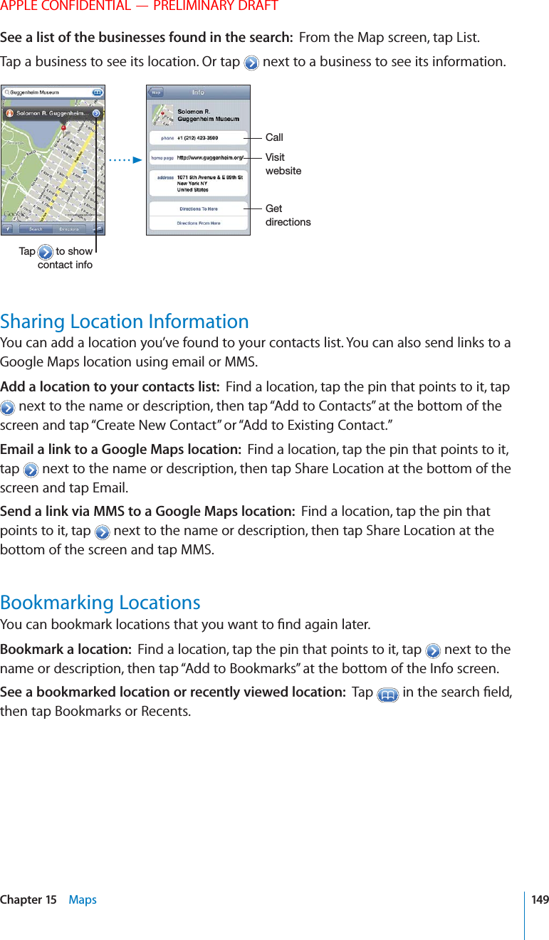 APPLE CONFIDENTIAL — PRELIMINARY DRAFTSee a list of the businesses found in the search:  From the Map screen, tap List.Tap a business to see its location. Or tap   next to a business to see its information.%3$)1%#3)/.2)2)36%&quot;2)3%!03/2(/6#/.3!#3).&amp;/!,,Sharing Location InformationYou can add a location you’ve found to your contacts list. You can also send links to a Google Maps location using email or MMS.Add a location to your contacts list:  Find a location, tap the pin that points to it, tap  next to the name or description, then tap “Add to Contacts” at the bottom of the screen and tap “Create New Contact” or “Add to Existing Contact.” Email a link to a Google Maps location:  Find a location, tap the pin that points to it, tap   next to the name or description, then tap Share Location at the bottom of the screen and tap Email. Send a link via MMS to a Google Maps location:  Find a location, tap the pin that points to it, tap   next to the name or description, then tap Share Location at the bottom of the screen and tap MMS. Bookmarking LocationsBookmark a location:  Find a location, tap the pin that points to it, tap   next to the name or description, then tap “Add to Bookmarks” at the bottom of the Info screen.See a bookmarked location or recently viewed location:  Tap  then tap Bookmarks or Recents.149Chapter 15    Maps