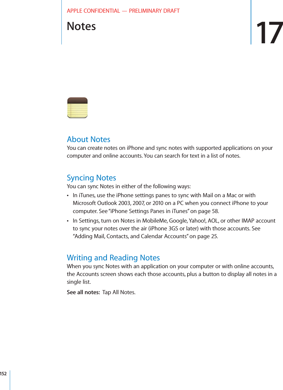 Notes 17APPLE CONFIDENTIAL — PRELIMINARY DRAFTAbout NotesYou can create notes on iPhone and sync notes with supported applications on your computer and online accounts. You can search for text in a list of notes.Syncing NotesYou can sync Notes in either of the following ways:In iTunes, use the iPhone settings panes to sync with Mail on a Mac or with  Microsoft Outlook 2003, 2007, or 2010 on a PC when you connect iPhone to your computer. See “iPhone Settings Panes in iTunes” on page 58.In Settings, turn on Notes in MobileMe, Google, Yahoo!, AOL, or other IMAP account  to sync your notes over the air (iPhone 3GS or later) with those accounts. See “Adding Mail, Contacts, and Calendar Accounts” on page 25.Writing and Reading NotesWhen you sync Notes with an application on your computer or with online accounts, the Accounts screen shows each those accounts, plus a button to display all notes in a single list.See all notes:  Tap All Notes.152