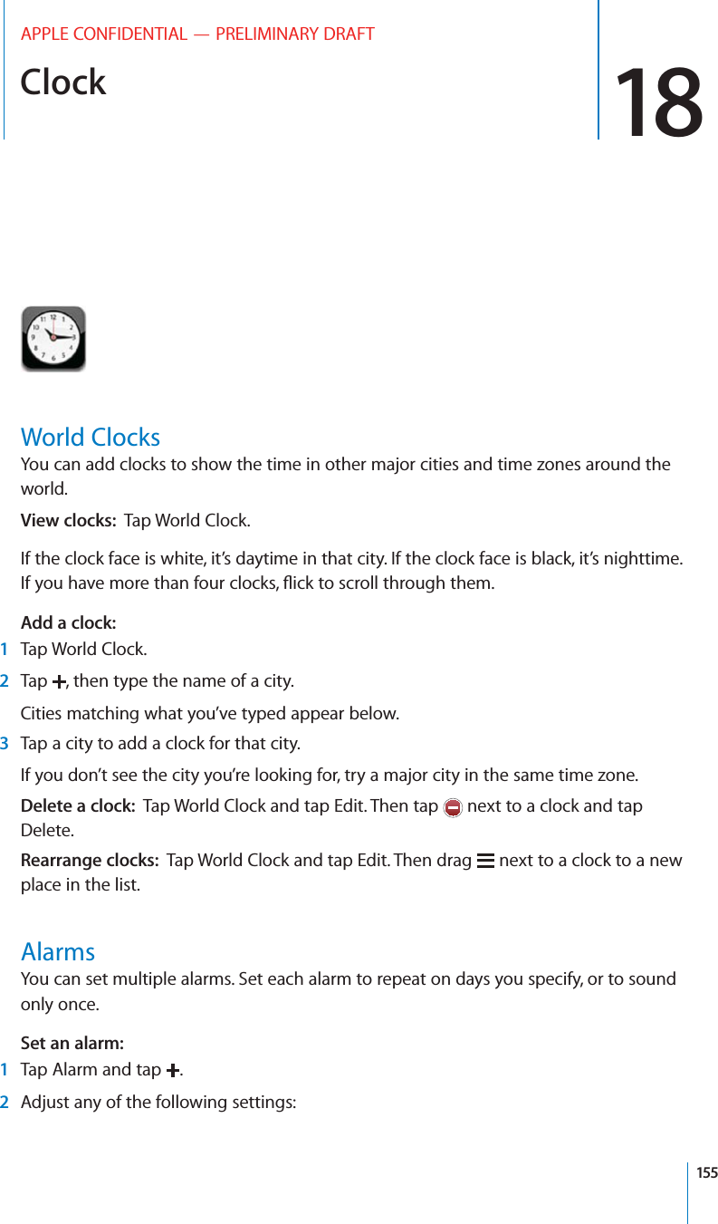 Clock 18APPLE CONFIDENTIAL — PRELIMINARY DRAFTWorld ClocksYou can add clocks to show the time in other major cities and time zones around the world.View clocks:  Tap World Clock.If the clock face is white, it’s daytime in that city. If the clock face is black, it’s nighttime. Add a clock:  1Tap World Clock.2Tap  , then type the name of a city.Cities matching what you’ve typed appear below.3Tap a city to add a clock for that city.If you don’t see the city you’re looking for, try a major city in the same time zone.Delete a clock:  Tap World Clock and tap Edit. Then tap   next to a clock and tap Delete.Rearrange clocks:  Tap World Clock and tap Edit. Then drag   next to a clock to a new place in the list.AlarmsYou can set multiple alarms. Set each alarm to repeat on days you specify, or to sound only once.Set an alarm:  1Tap Alarm and tap  .2Adjust any of the following settings:155