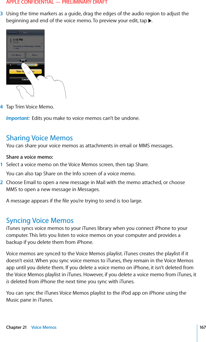 APPLE CONFIDENTIAL — PRELIMINARY DRAFT 3  Using the time markers as a guide, drag the edges of the audio region to adjust the beginning and end of the voice memo. To preview your edit, tap  . 4 Tap Trim Voice Memo.Important:  Edits you make to voice memos can’t be undone.Sharing Voice MemosYou can share your voice memos as attachments in email or MMS messages.Share a voice memo:   1  Select a voice memo on the Voice Memos screen, then tap Share.You can also tap Share on the Info screen of a voice memo. 2  Choose Email to open a new message in Mail with the memo attached, or choose MMS to open a new message in Messages. Syncing Voice MemosiTunes syncs voice memos to your iTunes library when you connect iPhone to your computer. This lets you listen to voice memos on your computer and provides a backup if you delete them from iPhone.Voice memos are synced to the Voice Memos playlist. iTunes creates the playlist if it doesn’t exist. When you sync voice memos to iTunes, they remain in the Voice Memos app until you delete them. If you delete a voice memo on iPhone, it isn’t deleted from the Voice Memos playlist in iTunes. However, if you delete a voice memo from iTunes, it is deleted from iPhone the next time you sync with iTunes.You can sync the iTunes Voice Memos playlist to the iPod app on iPhone using the Music pane in iTunes.167Chapter 21    Voice Memos