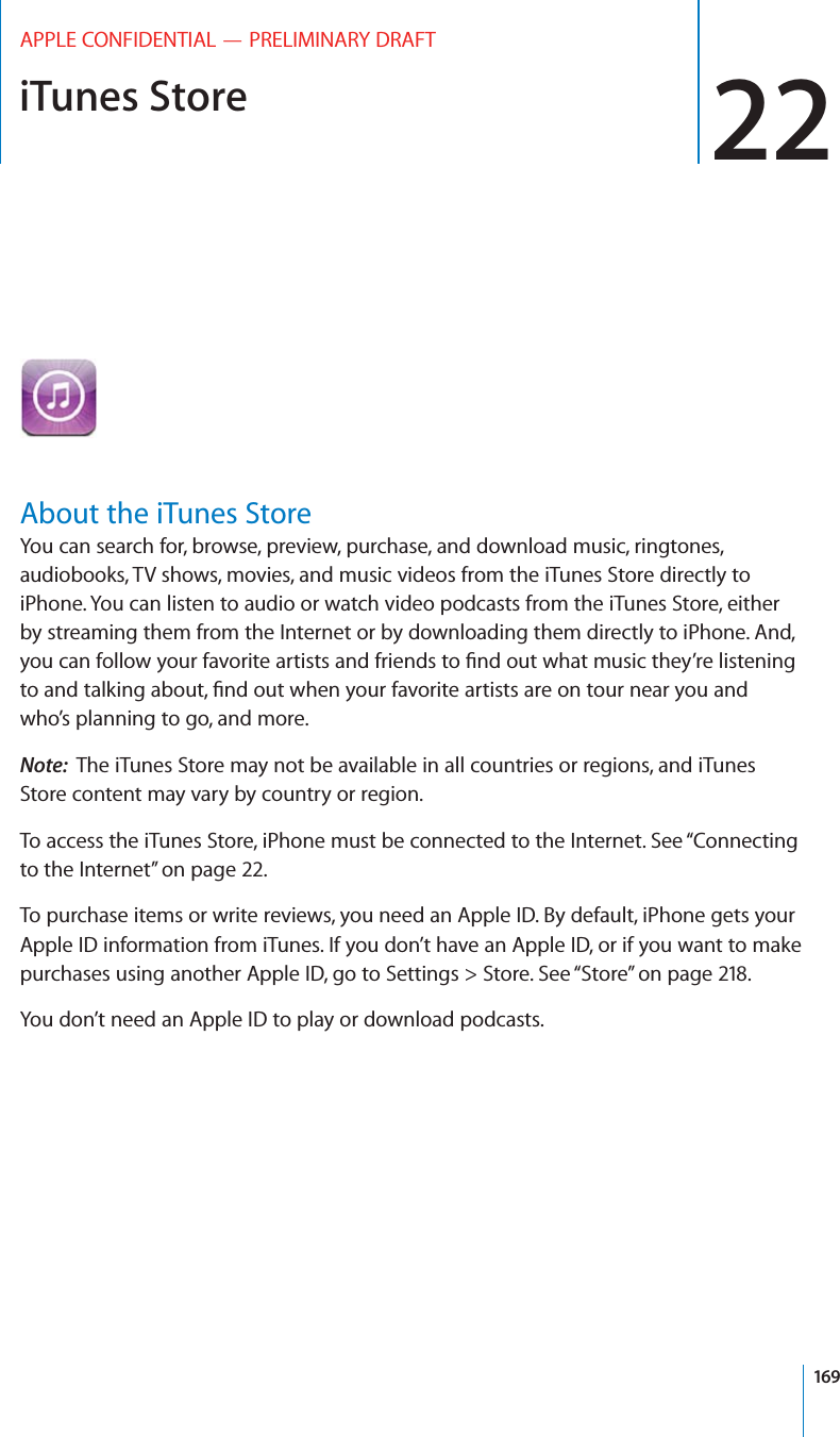 iTunes Store 22APPLE CONFIDENTIAL — PRELIMINARY DRAFTAbout the iTunes StoreYou can search for, browse, preview, purchase, and download music, ringtones, audiobooks, TV shows, movies, and music videos from the iTunes Store directly to iPhone. You can listen to audio or watch video podcasts from the iTunes Store, either by streaming them from the Internet or by downloading them directly to iPhone. And, who’s planning to go, and more.Note:  The iTunes Store may not be available in all countries or regions, and iTunes Store content may vary by country or region.To access the iTunes Store, iPhone must be connected to the Internet. See “Connecting to the Internet” on page 22.To purchase items or write reviews, you need an Apple ID. By default, iPhone gets your Apple ID information from iTunes. If you don’t have an Apple ID, or if you want to make purchases using another Apple ID, go to Settings &gt; Store. See “Store” on page 218.You don’t need an Apple ID to play or download podcasts.169