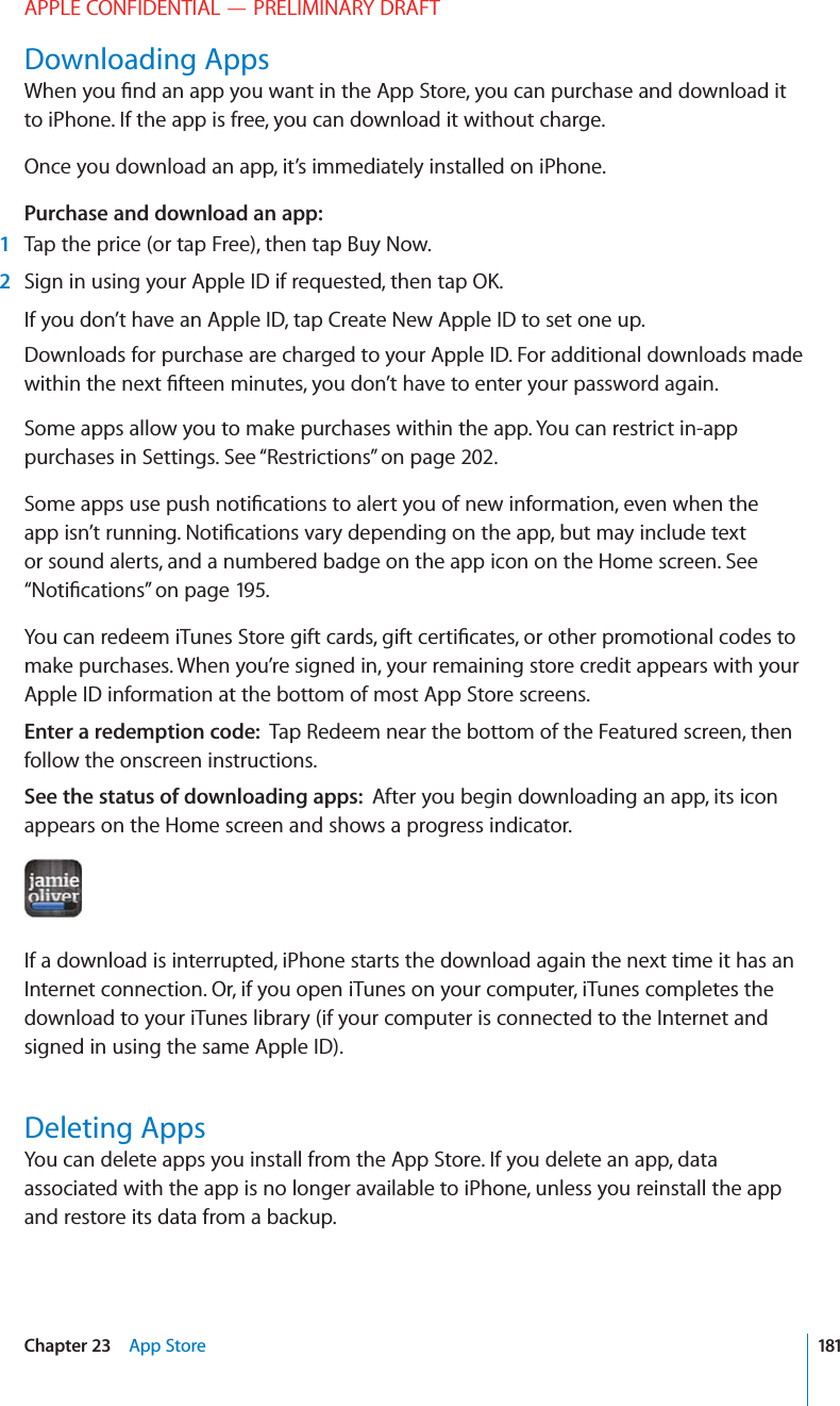 APPLE CONFIDENTIAL — PRELIMINARY DRAFTDownloading Appsto iPhone. If the app is free, you can download it without charge.Once you download an app, it’s immediately installed on iPhone.Purchase and download an app:1Tap the price (or tap Free), then tap Buy Now.2If you don’t have an Apple ID, tap Create New Apple ID to set one up.Downloads for purchase are charged to your Apple ID. For additional downloads made Some apps allow you to make purchases within the app. You can restrict in-app purchases in Settings. See “Restrictions” on page 202.or sound alerts, and a numbered badge on the app icon on the Home screen. See “” on page 195.make purchases. When you’re signed in, your remaining store credit appears with your Apple ID information at the bottom of most App Store screens.Enter a redemption code:  Tap Redeem near the bottom of the Featured screen, then follow the onscreen instructions.See the status of downloading apps:  After you begin downloading an app, its icon appears on the Home screen and shows a progress indicator.If a download is interrupted, iPhone starts the download again the next time it has an Internet connection. Or, if you open iTunes on your computer, iTunes completes the download to your iTunes library (if your computer is connected to the Internet and signed in using the same Apple ID).Deleting AppsYou can delete apps you install from the App Store. If you delete an app, data associated with the app is no longer available to iPhone, unless you reinstall the app and restore its data from a backup.181Chapter 23    App Store