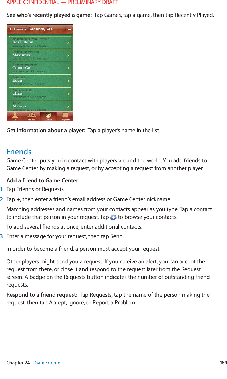 APPLE CONFIDENTIAL — PRELIMINARY DRAFTSee who’s recently played a game:  Tap Games, tap a game, then tap Recently Played.Get information about a player:  Tap a player’s name in the list.FriendsGame Center puts you in contact with players around the world. You add friends to Game Center by making a request, or by accepting a request from another player.Add a friend to Game Center:1Tap Friends or Requests.2Tap +, then enter a friend’s email address or Game Center nickname.Matching addresses and names from your contacts appear as you type. Tap a contact to include that person in your request. Tap   to browse your contacts.To add several friends at once, enter additional contacts.3Enter a message for your request, then tap Send.In order to become a friend, a person must accept your request.Other players might send you a request. If you receive an alert, you can accept the request from there, or close it and respond to the request later from the Request screen. A badge on the Requests button indicates the number of outstanding friend requests.Respond to a friend request:  Tap Requests, tap the name of the person making the request, then tap Accept, Ignore, or Report a Problem.189Chapter 24    Game Center