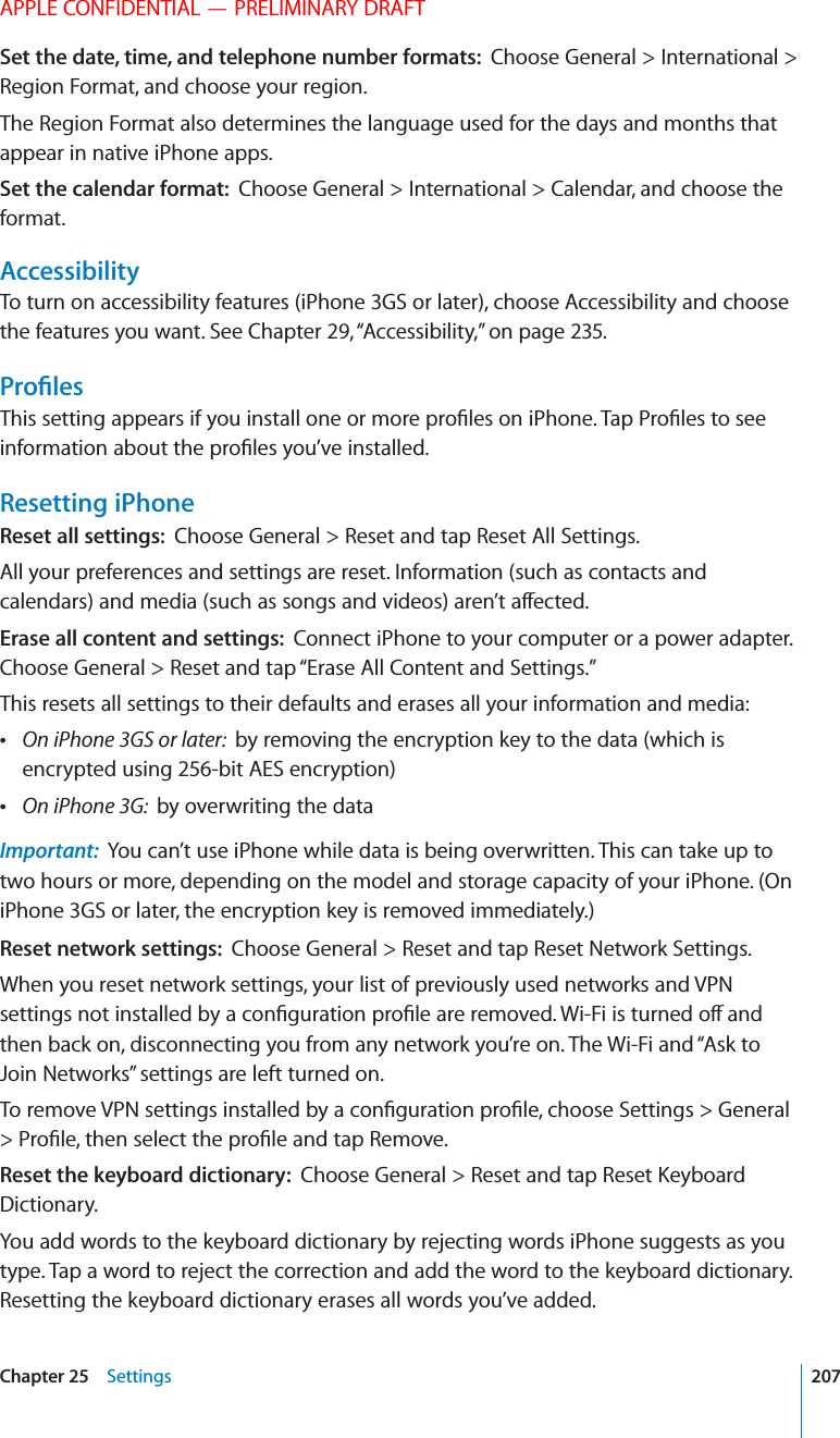 APPLE CONFIDENTIAL — PRELIMINARY DRAFTSet the date, time, and telephone number formats:  Choose General &gt; International &gt; Region Format, and choose your region.The Region Format also determines the language used for the days and months that appear in native iPhone apps.Set the calendar format:  Choose General &gt; International &gt; Calendar, and choose the format.AccessibilityTo turn on accessibility features (iPhone 3GS or later), choose Accessibility and choose the features you want. See Chapter 29, “Accessibility,” on page 235.2/=,%3Resetting iPhoneReset all settings:  Choose General &gt; Reset and tap Reset All Settings.All your preferences and settings are reset. Information (such as contacts and Erase all content and settings:  Connect iPhone to your computer or a power adapter. Choose General &gt; Reset and tap “Erase All Content and Settings.”This resets all settings to their defaults and erases all your information and media: On iPhone 3GS or later:  by removing the encryption key to the data (which is encrypted using 256-bit AES encryption) On iPhone 3G:  by overwriting the dataImportant:  You can’t use iPhone while data is being overwritten. This can take up to two hours or more, depending on the model and storage capacity of your iPhone. (On iPhone 3GS or later, the encryption key is removed immediately.)Reset network settings:  Choose General &gt; Reset and tap Reset Network Settings.When you reset network settings, your list of previously used networks and VPN then back on, disconnecting you from any network you’re on. The Wi-Fi and “Ask to Join Networks” settings are left turned on.Reset the keyboard dictionary:  Dictionary.You add words to the keyboard dictionary by rejecting words iPhone suggests as you type. Tap a word to reject the correction and add the word to the keyboard dictionary. Resetting the keyboard dictionary erases all words you’ve added.207Chapter 25    Settings