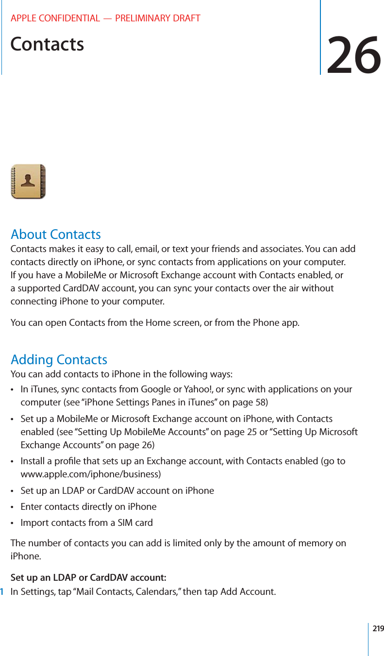 Contacts 26APPLE CONFIDENTIAL — PRELIMINARY DRAFTAbout ContactsContacts makes it easy to call, email, or text your friends and associates. You can add contacts directly on iPhone, or sync contacts from applications on your computer. If you have a MobileMe or Microsoft Exchange account with Contacts enabled, or a supported CardDAV account, you can sync your contacts over the air without connecting iPhone to your computer.You can open Contacts from the Home screen, or from the Phone app.Adding ContactsYou can add contacts to iPhone in the following ways:In iTunes, sync contacts from Google or Yahoo!, or sync with applications on your  computer (see “iPhone Settings Panes in iTunes” on page 58)Set up a MobileMe or Microsoft Exchange account on iPhone, with Contacts  enabled (see “Setting Up MobileMe Accounts” on page 25 or “Setting Up Microsoft Exchange Accounts” on page 26) www.apple.com/iphone/business)Set up an LDAP or CardDAV account on iPhone Enter contacts directly on iPhone Import contacts from a SIM card The number of contacts you can add is limited only by the amount of memory on iPhone.Set up an LDAP or CardDAV account:1In Settings, tap “Mail Contacts, Calendars,” then tap Add Account.219
