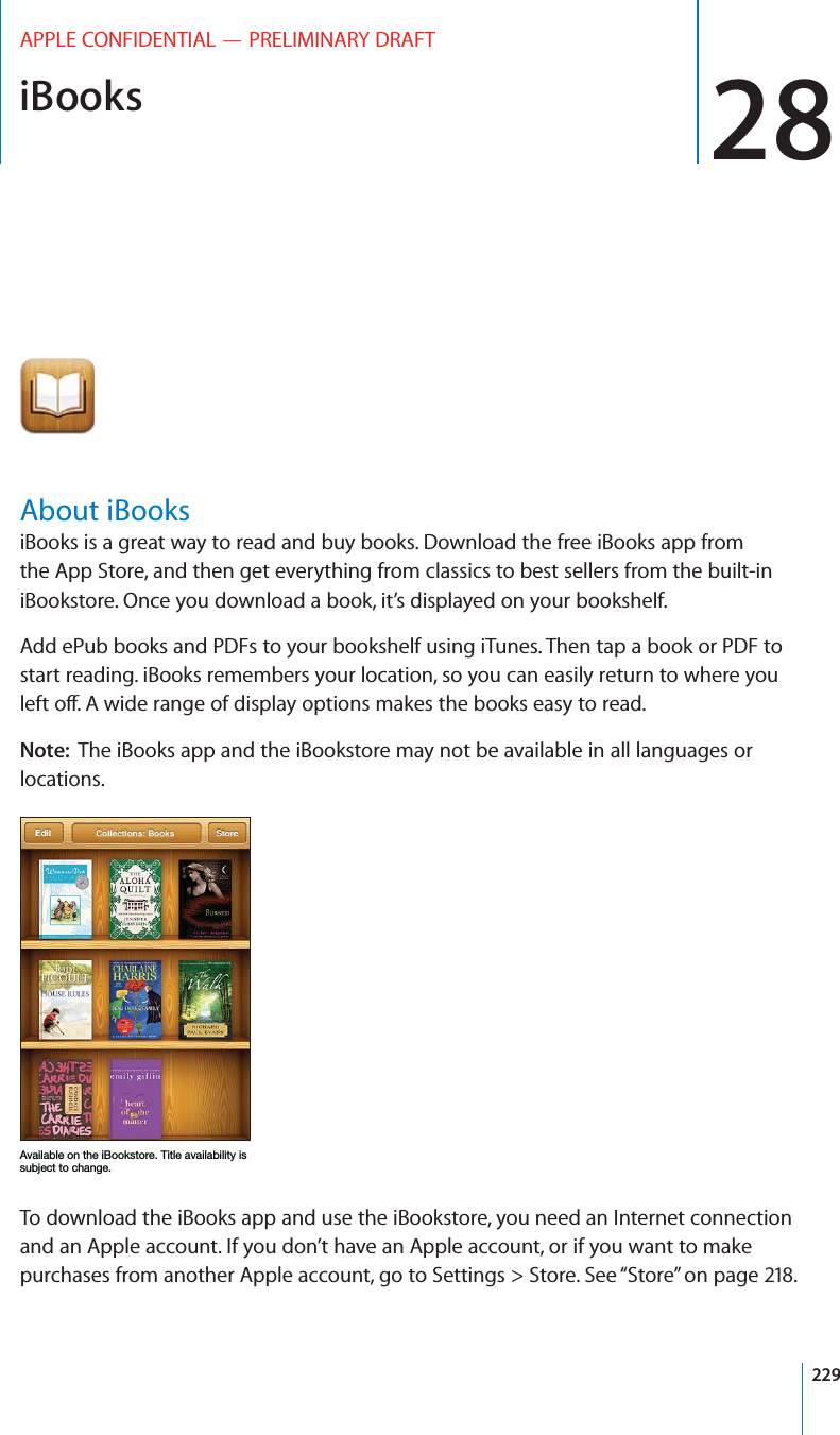 iBooks 28APPLE CONFIDENTIAL — PRELIMINARY DRAFTAbout iBooksiBooks is a great way to read and buy books. Download the free iBooks app from the App Store, and then get everything from classics to best sellers from the built-in iBookstore. Once you download a book, it’s displayed on your bookshelf. Add ePub books and PDFs to your bookshelf using iTunes. Then tap a book or PDF to start reading. iBooks remembers your location, so you can easily return to where you Note:  The iBooks app and the iBookstore may not be available in all languages or locations..&quot;%%(&apos;,!&quot;(($+,(*&quot;,%.&quot;%&quot;%&quot;,1&quot;++-#,,(!&apos; To download the iBooks app and use the iBookstore, you need an Internet connection and an Apple account. If you don’t have an Apple account, or if you want to make purchases from another Apple account, go to Settings &gt; Store. See “Store” on page 218.229