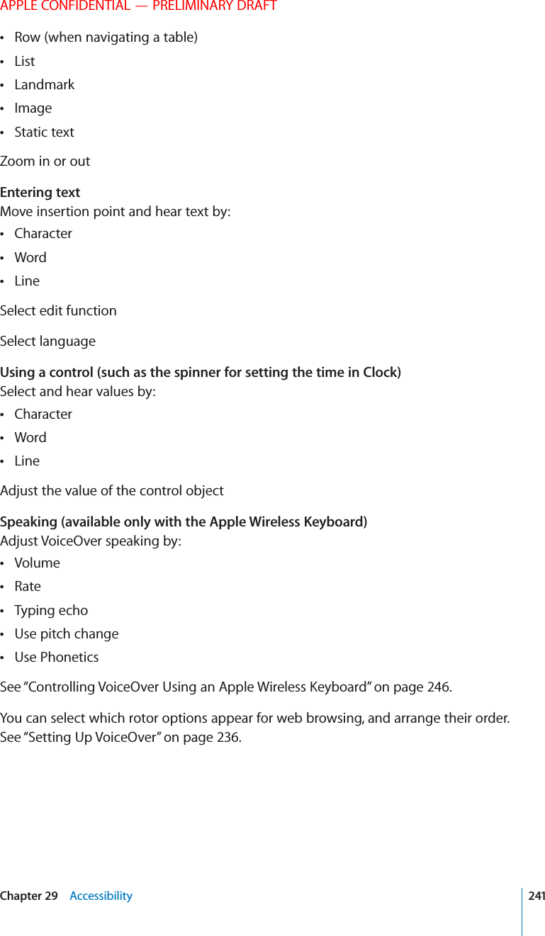 APPLE CONFIDENTIAL — PRELIMINARY DRAFTRow (when navigating a table) List Landmark Image Static text Zoom in or outEntering textMove insertion point and hear text by:Character Word Line Select edit functionSelect languageUsing a control (such as the spinner for setting the time in Clock)Select and hear values by:Character Word Line Adjust the value of the control objectSpeaking (available only with the Apple Wireless Keyboard)Adjust VoiceOver speaking by:Volume Rate Typing echo Use pitch change Use Phonetics See “” on page 246.You can select which rotor options appear for web browsing, and arrange their order. See “Setting Up VoiceOver” on page 236.241Chapter 29    Accessibility