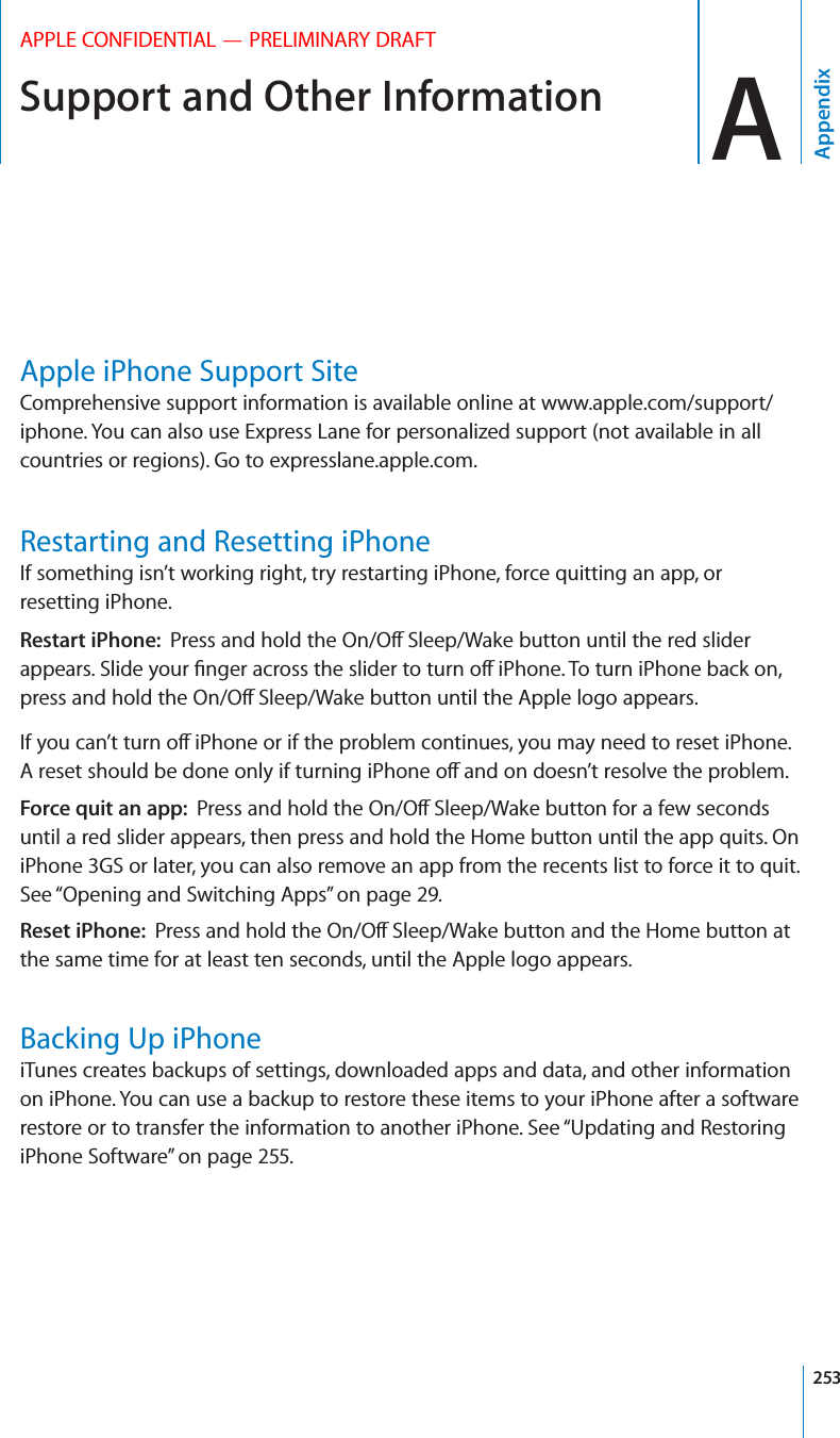 Support and Other Information AAppendixAPPLE CONFIDENTIAL — PRELIMINARY DRAFTApple iPhone Support SiteComprehensive support information is available online at www.apple.com/support/iphone. You can also use Express Lane for personalized support (not available in all countries or regions). Go to expresslane.apple.com. Restarting and Resetting iPhoneIf something isn’t working right, try restarting iPhone, force quitting an app, or resetting iPhone.Restart iPhone:  Force quit an app:  until a red slider appears, then press and hold the Home button until the app quits. On iPhone 3GS or later, you can also remove an app from the recents list to force it to quit. See “Opening and Switching Apps” on page 29.Reset iPhone:  the same time for at least ten seconds, until the Apple logo appears.Backing Up iPhoneiTunes creates backups of settings, downloaded apps and data, and other information on iPhone. You can use a backup to restore these items to your iPhone after a software restore or to transfer the information to another iPhone. See “Updating and Restoring iPhone Software” on page 255.253