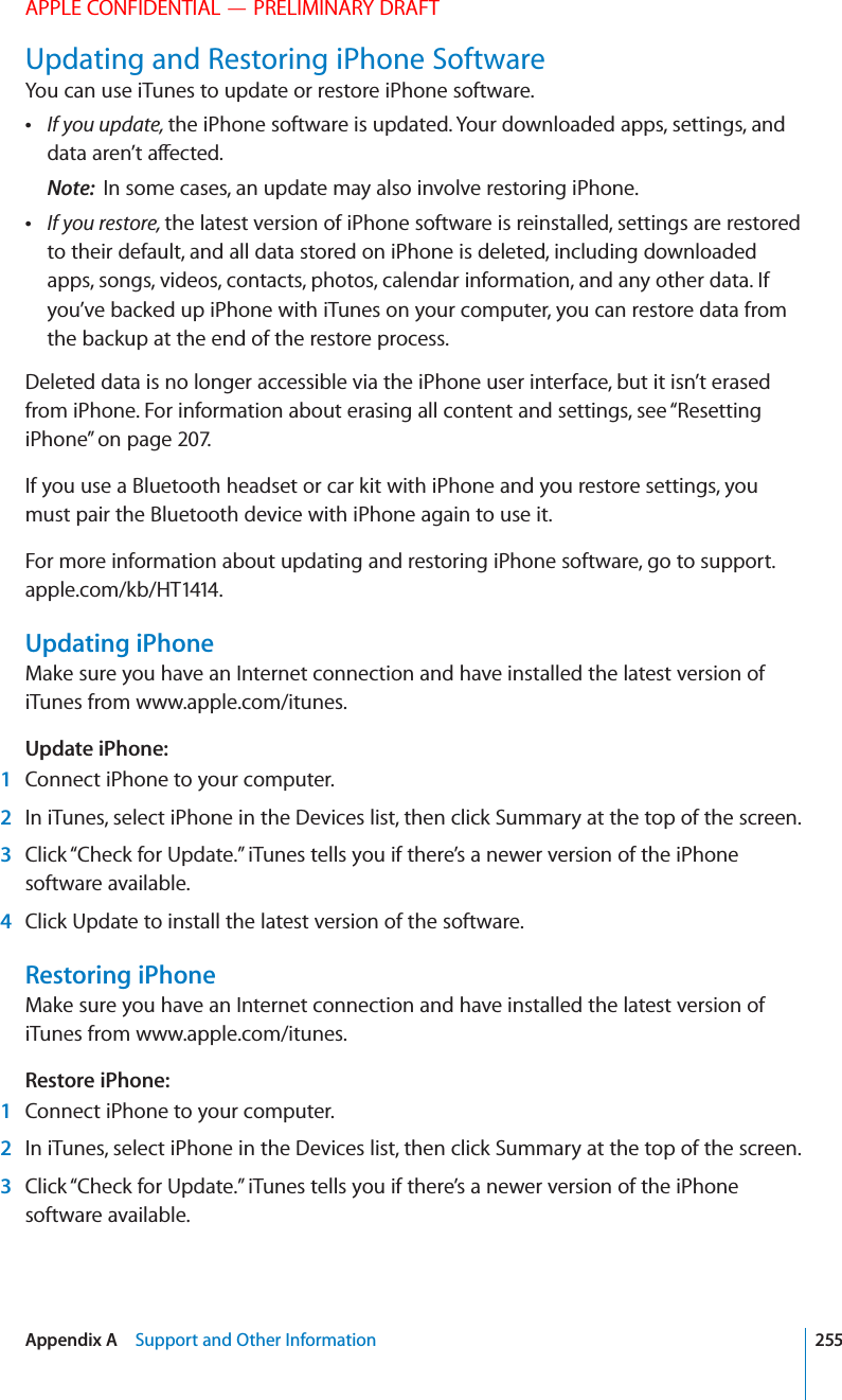 APPLE CONFIDENTIAL — PRELIMINARY DRAFTUpdating and Restoring iPhone SoftwareYou can use iTunes to update or restore iPhone software. If you update, the iPhone software is updated. Your downloaded apps, settings, and Note:  In some cases, an update may also involve restoring iPhone. If you restore, the latest version of iPhone software is reinstalled, settings are restored to their default, and all data stored on iPhone is deleted, including downloaded apps, songs, videos, contacts, photos, calendar information, and any other data. If you’ve backed up iPhone with iTunes on your computer, you can restore data from the backup at the end of the restore process.Deleted data is no longer accessible via the iPhone user interface, but it isn’t erased from iPhone. For information about erasing all content and settings, see “Resetting iPhone” on page 207.If you use a Bluetooth headset or car kit with iPhone and you restore settings, you must pair the Bluetooth device with iPhone again to use it.For more information about updating and restoring iPhone software, go to support.apple.com/kb/HT1414.Updating iPhoneMake sure you have an Internet connection and have installed the latest version of iTunes from www.apple.com/itunes.Update iPhone:   1  Connect iPhone to your computer. 2  In iTunes, select iPhone in the Devices list, then click Summary at the top of the screen. 3  Click “Check for Update.” iTunes tells you if there’s a newer version of the iPhone software available. 4  Click Update to install the latest version of the software.Restoring iPhoneMake sure you have an Internet connection and have installed the latest version of iTunes from www.apple.com/itunes.Restore iPhone:   1  Connect iPhone to your computer. 2  In iTunes, select iPhone in the Devices list, then click Summary at the top of the screen. 3  Click “Check for Update.” iTunes tells you if there’s a newer version of the iPhone software available.255Appendix A    Support and Other Information