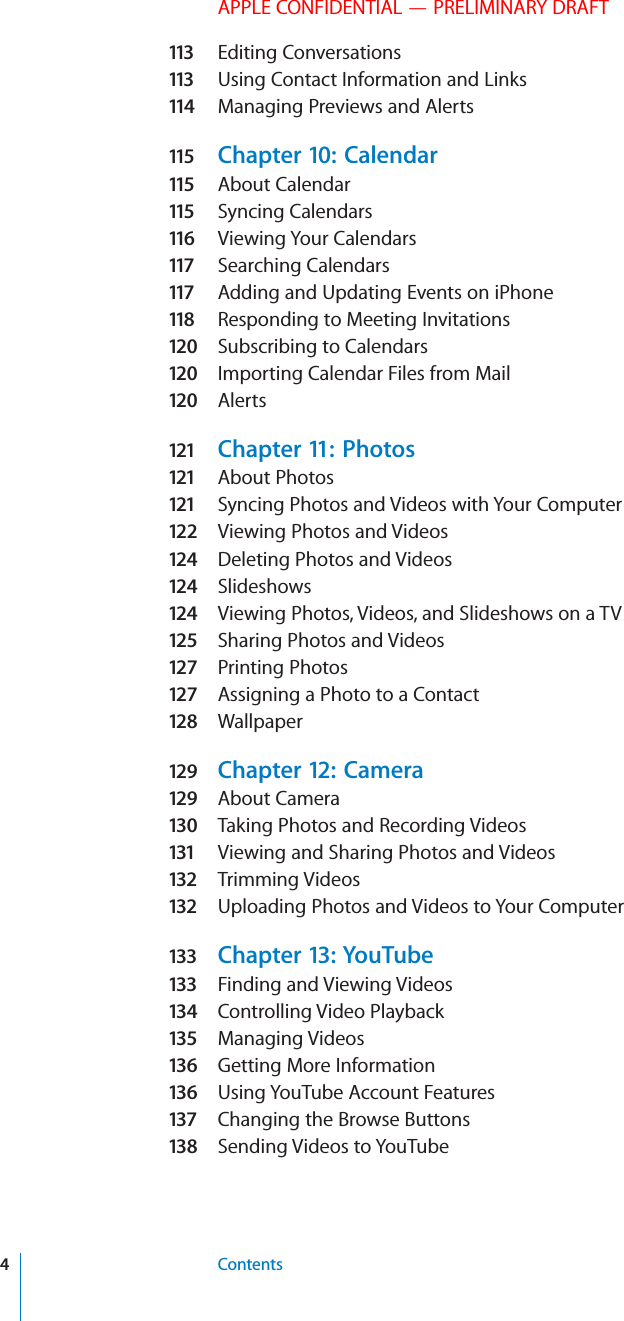 APPLE CONFIDENTIAL — PRELIMINARY DRAFT11 3   Editing Conversations11 3   Using Contact Information and Links11 4   Managing Previews and Alerts11 5   Chapter 10:  Calendar11 5   About Calendar11 5   Syncing Calendars11 6   Viewing Your Calendars11 7   Searching Calendars11 7   Adding and Updating Events on iPhone11 8   Responding to Meeting Invitations120  Subscribing to Calendars120  Importing Calendar Files from Mail120  Alerts121   Chapter 11:  Photos121   About Photos121   Syncing Photos and Videos with Your Computer12 2   Viewing Photos and Videos124  Deleting Photos and Videos124  Slideshows124  Viewing Photos, Videos, and Slideshows on a TV125  Sharing Photos and Videos12 7   Printing Photos12 7   Assigning a Photo to a Contact128  Wallpaper129  Chapter 12:  Camera129  About Camera130  Taking Photos and Recording Videos131   Viewing and Sharing Photos and Videos132   Trimming Videos132   Uploading Photos and Videos to Your Computer133   Chapter 13:  YouTube133   Finding and Viewing Videos134  Controlling Video Playback135   Managing Videos13 6   Getting More Information13 6   Using YouTube Account Features137   Changing the Browse Buttons13 8   Sending Videos to YouTube4Contents