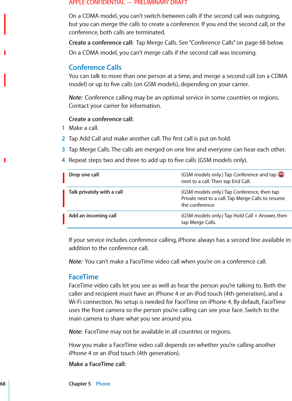 APPLE CONFIDENTIAL — PRELIMINARY DRAFTOn a CDMA model, you can’t switch between calls if the second call was outgoing, but you can merge the calls to create a conference. If you end the second call, or the conference, both calls are terminated.Create a conference call:  Tap Merge Calls. See “Conference Calls” on page 68 below. On a CDMA model, you can’t merge calls if the second call was incoming.Conference CallsYou can talk to more than one person at a time, and merge a second call (on a CDMA Note:  Conference calling may be an optional service in some countries or regions. Contact your carrier for information.Create a conference call:   1  Make a call. 2  3  Tap Merge Calls. The calls are merged on one line and everyone can hear each other. 4 Drop one call (GSM models only.) Tap Conference and tap   next to a call. Then tap End Call.Talk privately with a call (GSM models only.) Tap Conference, then tap Private next to a call. Tap Merge Calls to resume the conference.Add an incoming call (GSM models only.) Tap Hold Call + Answer, then tap Merge Calls.If your service includes conference calling, iPhone always has a second line available in addition to the conference call.Note:  You can’t make a FaceTime video call when you’re on a conference call.FaceTimeFaceTime video calls let you see as well as hear the person you’re talking to. Both the caller and recipient must have an iPhone 4 or an iPod touch (4th generation), and a Wi-Fi connection. No setup is needed for FaceTime on iPhone 4. By default, FaceTime uses the front camera so the person you’re calling can see your face. Switch to the main camera to share what you see around you.Note:  FaceTime may not be available in all countries or regions.How you make a FaceTime video call depends on whether you’re calling another iPhone 4 or an iPod touch (4th generation).Make a FaceTime call:  68 Chapter 5    Phone