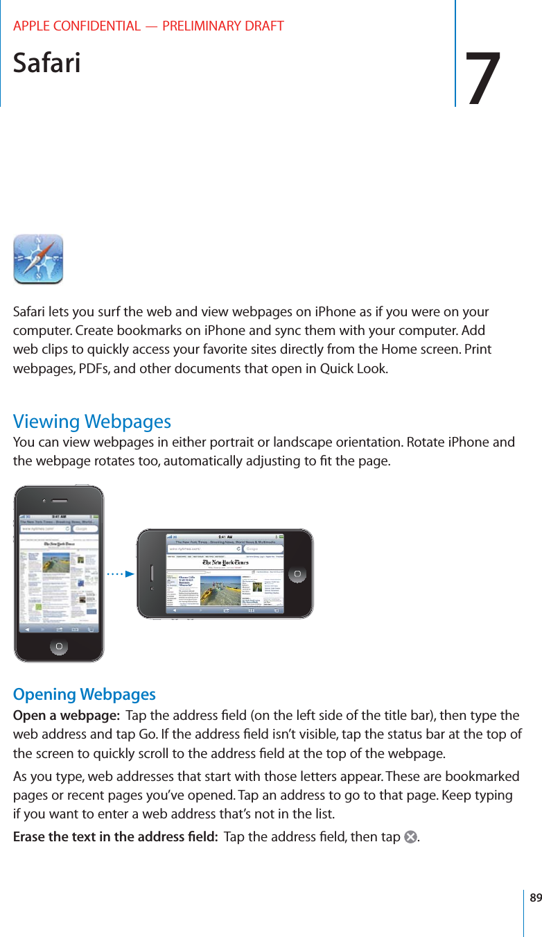 Safari 7APPLE CONFIDENTIAL — PRELIMINARY DRAFTSafari lets you surf the web and view webpages on iPhone as if you were on your computer. Create bookmarks on iPhone and sync them with your computer. Add web clips to quickly access your favorite sites directly from the Home screen. Print webpages, PDFs, and other documents that open in Quick Look.Viewing WebpagesYou can view webpages in either portrait or landscape orientation. Rotate iPhone and Opening WebpagesOpen a webpage:  As you type, web addresses that start with those letters appear. These are bookmarked if you want to enter a web address that’s not in the list.2!3%4(%4%84).4(%!$$2%33=%,$ .89