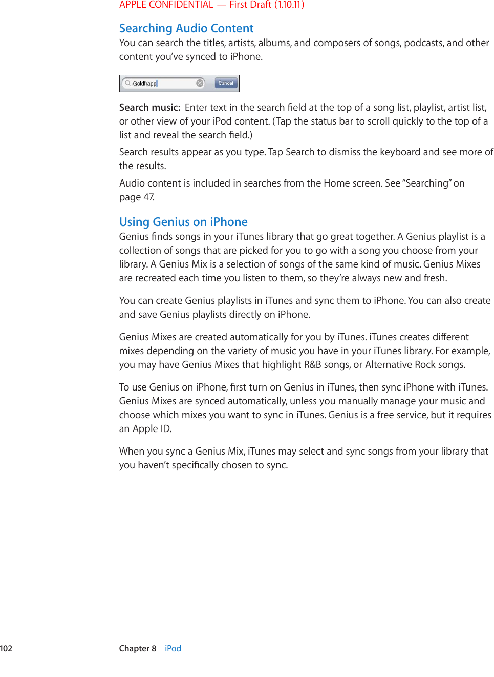 APPLE CONFIDENTIAL — First Draft (1.10.11)Searching Audio ContentYou can search the titles, artists, albums, and composers of songs, podcasts, and other content you’ve synced to iPhone.Search music:  &apos;PVGTVGZVKPVJGUGCTEJ°GNFCVVJGVQRQHCUQPINKUVRNC[NKUVCTVKUVNKUVor other view of your iPod content. (Tap the status bar to scroll quickly to the top of a NKUVCPFTGXGCNVJGUGCTEJ°GNFSearch results appear as you type. Tap Search to dismiss the keyboard and see more of the results.Audio content is included in searches from the Home screen. See “Searching” on page 47.Using Genius on iPhone)GPKWU°PFUUQPIUKP[QWTK6WPGUNKDTCT[VJCVIQITGCVVQIGVJGT#)GPKWURNC[NKUVKUCcollection of songs that are picked for you to go with a song you choose from your library. A Genius Mix is a selection of songs of the same kind of music. Genius Mixes are recreated each time you listen to them, so they’re always new and fresh.You can create Genius playlists in iTunes and sync them to iPhone. You can also create and save Genius playlists directly on iPhone.)GPKWU/KZGUCTGETGCVGFCWVQOCVKECNN[HQT[QWD[K6WPGUK6WPGUETGCVGUFKÒGTGPVmixes depending on the variety of music you have in your iTunes library. For example, you may have Genius Mixes that highlight R&amp;B songs, or Alternative Rock songs.6QWUG)GPKWUQPK2JQPG°TUVVWTPQP)GPKWUKPK6WPGUVJGPU[PEK2JQPGYKVJK6WPGUGenius Mixes are synced automatically, unless you manually manage your music and choose which mixes you want to sync in iTunes. Genius is a free service, but it requires an Apple ID.When you sync a Genius Mix, iTunes may select and sync songs from your library that [QWJCXGP¨VURGEK°ECNN[EJQUGPVQU[PE102 Chapter 8    iPod