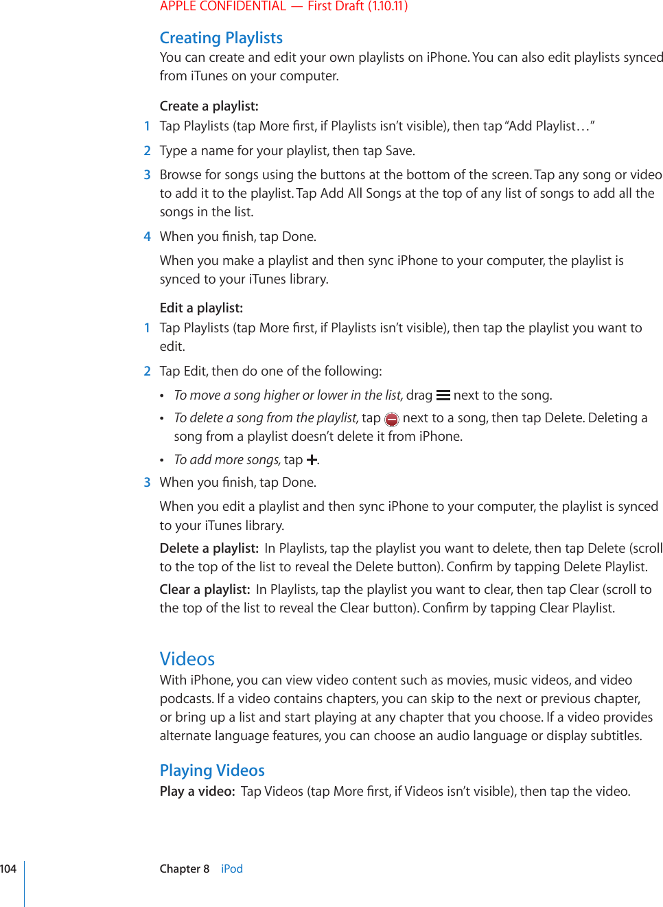 APPLE CONFIDENTIAL — First Draft (1.10.11)Creating PlaylistsYou can create and edit your own playlists on iPhone. You can also edit playlists synced from iTunes on your computer.Create a playlist:  1 6CR2NC[NKUVUVCR/QTG°TUVKH2NC[NKUVUKUP¨VXKUKDNGVJGPVCR¥#FF2NC[NKUV¦  2  Type a name for your playlist, then tap Save.  3  Browse for songs using the buttons at the bottom of the screen. Tap any song or video to add it to the playlist. Tap Add All Songs at the top of any list of songs to add all the songs in the list.  4 9JGP[QW°PKUJVCR&amp;QPGWhen you make a playlist and then sync iPhone to your computer, the playlist is synced to your iTunes library.Edit a playlist:  1 6CR2NC[NKUVUVCR/QTG°TUVKH2NC[NKUVUKUP¨VXKUKDNGVJGPVCRVJGRNC[NKUV[QWYCPVVQedit.  2  Tap Edit, then do one of the following: To move a song higher or lower in the list, drag   next to the song. To delete a song from the playlist, tap   next to a song, then tap Delete. Deleting a song from a playlist doesn’t delete it from iPhone. To add more songs, tap  .  3 9JGP[QW°PKUJVCR&amp;QPGWhen you edit a playlist and then sync iPhone to your computer, the playlist is synced to your iTunes library.Delete a playlist:  In Playlists, tap the playlist you want to delete, then tap Delete (scroll VQVJGVQRQHVJGNKUVVQTGXGCNVJG&amp;GNGVGDWVVQP%QP°TOD[VCRRKPI&amp;GNGVG2NC[NKUVClear a playlist:  In Playlists, tap the playlist you want to clear, then tap Clear (scroll to VJGVQRQHVJGNKUVVQTGXGCNVJG%NGCTDWVVQP%QP°TOD[VCRRKPI%NGCT2NC[NKUVVideosWith iPhone, you can view video content such as movies, music videos, and video podcasts. If a video contains chapters, you can skip to the next or previous chapter, or bring up a list and start playing at any chapter that you choose. If a video provides alternate language features, you can choose an audio language or display subtitles.Playing VideosPlay a video:  6CR8KFGQUVCR/QTG°TUVKH8KFGQUKUP¨VXKUKDNGVJGPVCRVJGXKFGQ104 Chapter 8    iPod