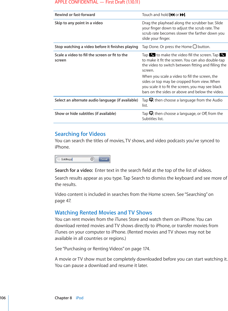 APPLE CONFIDENTIAL — First Draft (1.10.11)Rewind or fast-forward Touch and hold   or  .Skip to any point in a video Drag the playhead along the scrubber bar. Slide [QWT°PIGTFQYPVQCFLWUVVJGUETWDTCVG6JGscrub rate becomes slower the farther down you UNKFG[QWT°PIGT5VQRYCVEJKPICXKFGQDGHQTGKV°PKUJGURNC[KPI Tap Done. Or press the Home   button.5ECNGCXKFGQVQ°NNVJGUETGGPQT°VVQVJGscreenTap  VQOCMGVJGXKFGQ°NNVJGUETGGP6CR  VQOCMGKV°VVJGUETGGP;QWECPCNUQFQWDNGVCRVJGXKFGQVQUYKVEJDGVYGGP°VVKPICPF°NNKPIVJGscreen.9JGP[QWUECNGCXKFGQVQ°NNVJGUETGGPVJGsides or top may be cropped from view. When [QWUECNGKVVQ°VVJGUETGGP[QWOC[UGGDNCEMbars on the sides or above and below the video.Select an alternate audio language (if available) Tap  , then choose a language from the Audio list.Show or hide subtitles (if available) Tap  VJGPEJQQUGCNCPIWCIGQT1ÒHTQOVJGSubtitles list.Searching for VideosYou can search the titles of movies, TV shows, and video podcasts you’ve synced to iPhone.Search for a video:  &apos;PVGTVGZVKPVJGUGCTEJ°GNFCVVJGVQRQHVJGNKUVQHXKFGQUSearch results appear as you type. Tap Search to dismiss the keyboard and see more of the results.Video content is included in searches from the Home screen. See “Searching” on page 47.Watching Rented Movies and TV ShowsYou can rent movies from the iTunes Store and watch them on iPhone. You can download rented movies and TV shows directly to iPhone, or transfer movies from iTunes on your computer to iPhone. (Rented movies and TV shows may not be available in all countries or regions.)See “Purchasing or Renting Videos” on page 174 .A movie or TV show must be completely downloaded before you can start watching it. You can pause a download and resume it later. 106 Chapter 8    iPod