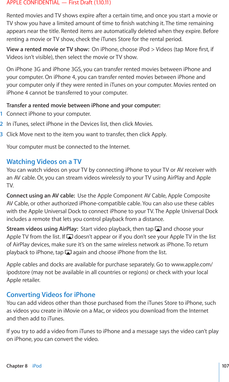 APPLE CONFIDENTIAL — First Draft (1.10.11)Rented movies and TV shows expire after a certain time, and once you start a movie or 68UJQY[QWJCXGCNKOKVGFCOQWPVQHVKOGVQ°PKUJYCVEJKPIKV6JGVKOGTGOCKPKPIappears near the title. Rented items are automatically deleted when they expire. Before renting a movie or TV show, check the iTunes Store for the rental period.View a rented movie or TV show:  1PK2JQPGEJQQUGK2QF 8KFGQUVCR/QTG°TUVKHVideos isn’t visible), then select the movie or TV show.On iPhone 3G and iPhone 3GS, you can transfer rented movies between iPhone and your computer. On iPhone 4, you can transfer rented movies between iPhone and your computer only if they were rented in iTunes on your computer. Movies rented on iPhone 4 cannot be transferred to your computer.Transfer a rented movie between iPhone and your computer:    1  Connect iPhone to your computer.  2  In iTunes, select iPhone in the Devices list, then click Movies.  3  Click Move next to the item you want to transfer, then click Apply.Your computer must be connected to the Internet.Watching Videos on a TVYou can watch videos on your TV by connecting iPhone to your TV or AV receiver with an AV cable. Or, you can stream videos wirelessly to your TV using AirPlay and Apple TV.Connect using an AV cable:  Use the Apple Component AV Cable, Apple Composite AV Cable, or other authorized iPhone-compatible cable. You can also use these cables with the Apple Universal Dock to connect iPhone to your TV. The Apple Universal Dock includes a remote that lets you control playback from a distance. Stream videos using AirPlay:  Start video playback, then tap   and choose your Apple TV from the list. If   doesn’t appear or if you don’t see your Apple TV in the list of AirPlay devices, make sure it’s on the same wireless network as iPhone. To return playback to iPhone, tap   again and choose iPhone from the list.Apple cables and docks are available for purchase separately. Go to www.apple.com/ipodstore (may not be available in all countries or regions) or check with your local Apple retailer.Converting Videos for iPhoneYou can add videos other than those purchased from the iTunes Store to iPhone, such as videos you create in iMovie on a Mac, or videos you download from the Internet and then add to iTunes.If you try to add a video from iTunes to iPhone and a message says the video can’t play on iPhone, you can convert the video.107Chapter 8    iPod