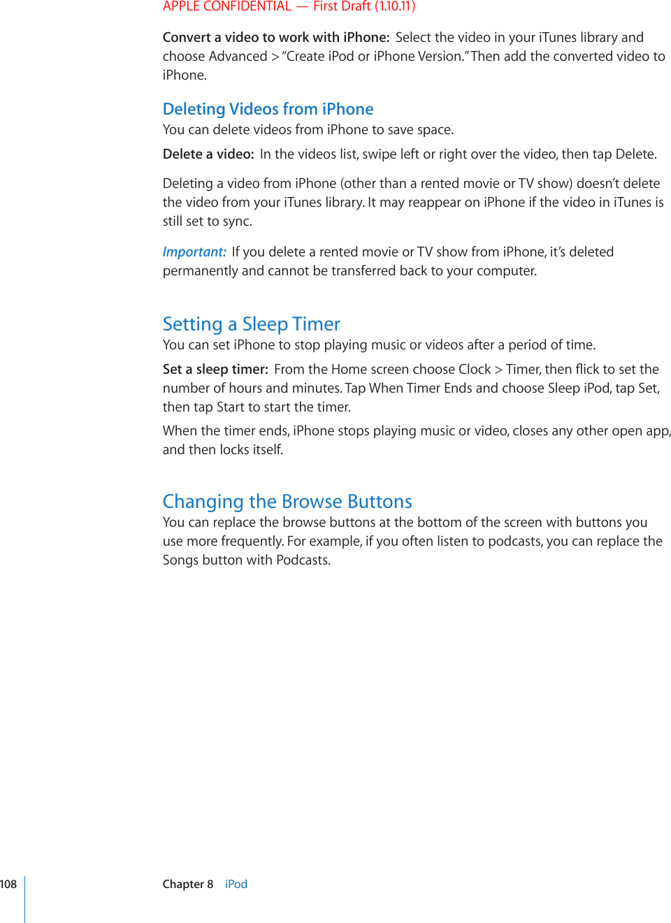 APPLE CONFIDENTIAL — First Draft (1.10.11)Convert a video to work with iPhone:  Select the video in your iTunes library and choose Advanced &gt; “Create iPod or iPhone Version.” Then add the converted video to iPhone.Deleting Videos from iPhoneYou can delete videos from iPhone to save space.Delete a video:  In the videos list, swipe left or right over the video, then tap Delete.Deleting a video from iPhone (other than a rented movie or TV show) doesn’t delete the video from your iTunes library. It may reappear on iPhone if the video in iTunes is still set to sync.Important:  If you delete a rented movie or TV show from iPhone, it’s deleted permanently and cannot be transferred back to your computer.Setting a Sleep TimerYou can set iPhone to stop playing music or videos after a period of time.Set a sleep timer:  (TQOVJG*QOGUETGGPEJQQUG%NQEM 6KOGTVJGP±KEMVQUGVVJGnumber of hours and minutes. Tap When Timer Ends and choose Sleep iPod, tap Set, then tap Start to start the timer.When the timer ends, iPhone stops playing music or video, closes any other open app, and then locks itself.Changing the Browse ButtonsYou can replace the browse buttons at the bottom of the screen with buttons you use more frequently. For example, if you often listen to podcasts, you can replace the Songs button with Podcasts.108 Chapter 8    iPod