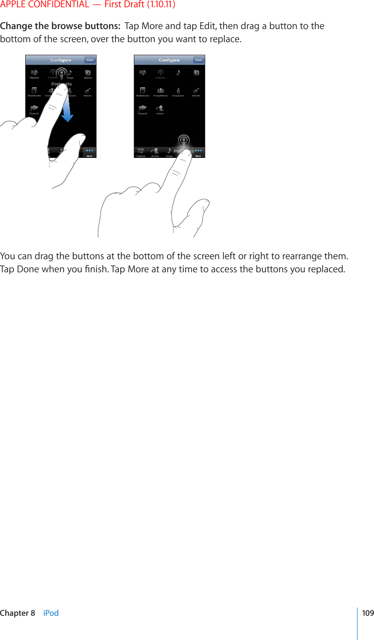 APPLE CONFIDENTIAL — First Draft (1.10.11)Change the browse buttons:  Tap More and tap Edit, then drag a button to the bottom of the screen, over the button you want to replace.You can drag the buttons at the bottom of the screen left or right to rearrange them. 6CR&amp;QPGYJGP[QW°PKUJ6CR/QTGCVCP[VKOGVQCEEGUUVJGDWVVQPU[QWTGRNCEGF109Chapter 8    iPod