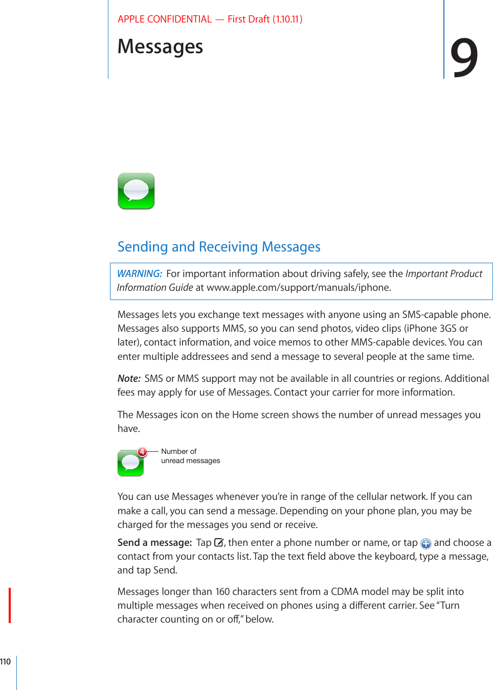 Messages 9APPLE CONFIDENTIAL — First Draft (1.10.11)Sending and Receiving MessagesWARNING:  For important information about driving safely, see the Important Product Information Guide at www.apple.com/support/manuals/iphone.Messages lets you exchange text messages with anyone using an SMS-capable phone. Messages also supports MMS, so you can send photos, video clips (iPhone 3GS or later), contact information, and voice memos to other MMS-capable devices. You can enter multiple addressees and send a message to several people at the same time.Note:  SMS or MMS support may not be available in all countries or regions. Additional fees may apply for use of Messages. Contact your carrier for more information.The Messages icon on the Home screen shows the number of unread messages you have.5\TILYVM\UYLHKTLZZHNLZYou can use Messages whenever you’re in range of the cellular network. If you can make a call, you can send a message. Depending on your phone plan, you may be charged for the messages you send or receive. Send a message:  Tap  , then enter a phone number or name, or tap   and choose a EQPVCEVHTQO[QWTEQPVCEVUNKUV6CRVJGVGZV°GNFCDQXGVJGMG[DQCTFV[RGCOGUUCIGand tap Send.Messages longer than 160 characters sent from a CDMA model may be split into OWNVKRNGOGUUCIGUYJGPTGEGKXGFQPRJQPGUWUKPICFKÒGTGPVECTTKGT5GG¥6WTPEJCTCEVGTEQWPVKPIQPQTQÒ¦DGNQY110