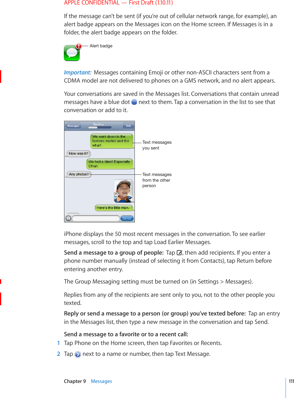 APPLE CONFIDENTIAL — First Draft (1.10.11)If the message can’t be sent (if you’re out of cellular network range, for example), an alert badge appears on the Messages icon on the Home screen. If Messages is in a folder, the alert badge appears on the folder.(SLY[IHKNLImportant:  Messages containing Emoji or other non-ASCII characters sent from a CDMA model are not delivered to phones on a GMS network, and no alert appears.Your conversations are saved in the Messages list. Conversations that contain unread messages have a blue dot   next to them. Tap a conversation in the list to see that conversation or add to it.;L_[TLZZHNLZ`V\ZLU[;L_[TLZZHNLZMYVT[OLV[OLYWLYZVUiPhone displays the 50 most recent messages in the conversation. To see earlier messages, scroll to the top and tap Load Earlier Messages.Send a message to a group of people:  Tap  , then add recipients. If you enter a phone number manually (instead of selecting it from Contacts), tap Return before entering another entry.The Group Messaging setting must be turned on (in Settings &gt; Messages).Replies from any of the recipients are sent only to you, not to the other people you texted.Reply or send a message to a person (or group) you’ve texted before:  Tap an entry in the Messages list, then type a new message in the conversation and tap Send.Send a message to a favorite or to a recent call:    1  Tap Phone on the Home screen, then tap Favorites or Recents.  2  Tap   next to a name or number, then tap Text Message.111Chapter 9    Messages