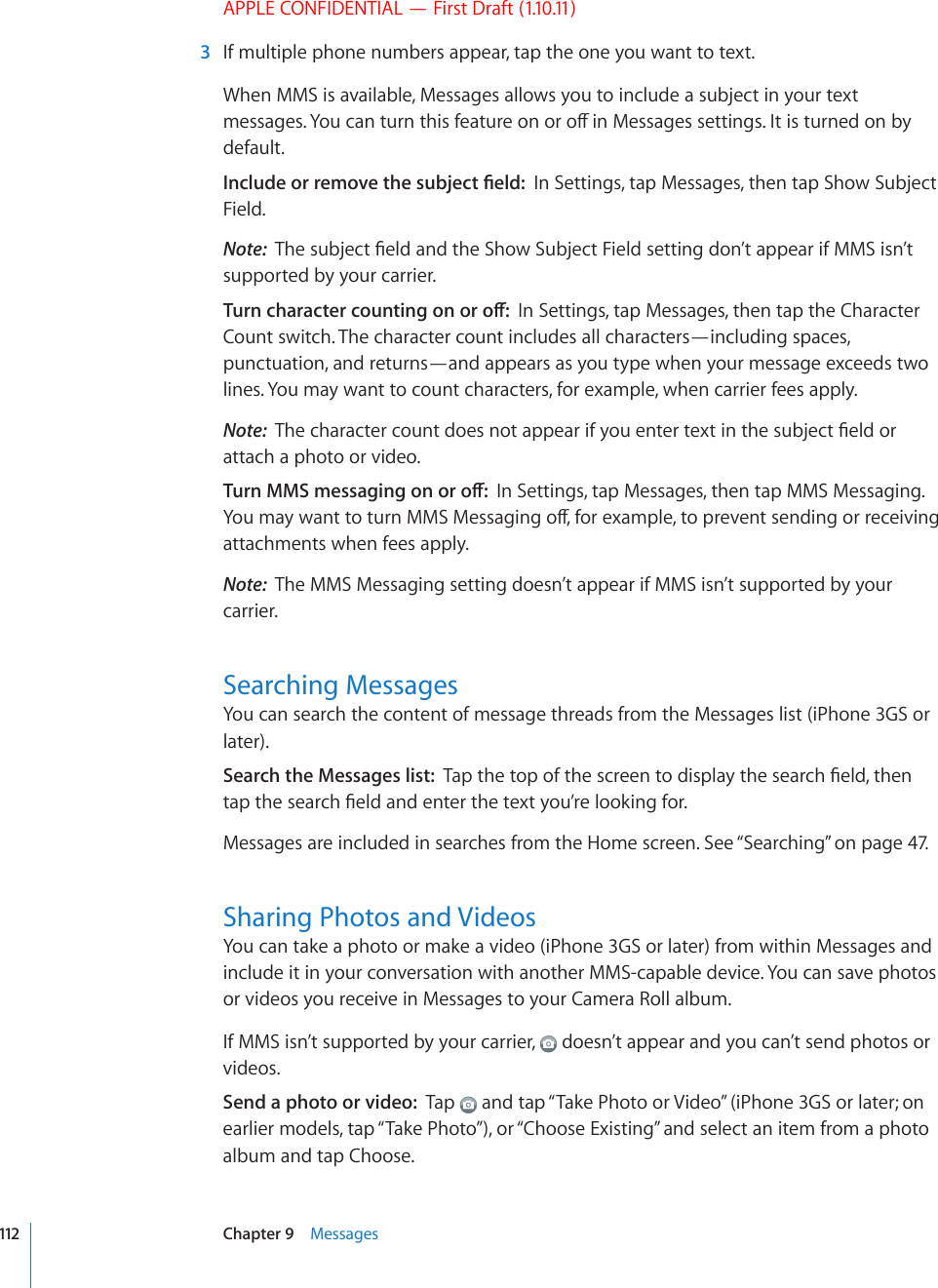 APPLE CONFIDENTIAL — First Draft (1.10.11)  3  If multiple phone numbers appear, tap the one you want to text.When MMS is available, Messages allows you to include a subject in your text OGUUCIGU;QWECPVWTPVJKUHGCVWTGQPQTQÒKP/GUUCIGUUGVVKPIU+VKUVWTPGFQPD[default.+PENWFGQTTGOQXGVJGUWDLGEV°GNFIn Settings, tap Messages, then tap Show Subject Field.Note:  6JGUWDLGEV°GNFCPFVJG5JQY5WDLGEV(KGNFUGVVKPIFQP¨VCRRGCTKH//5KUP¨Vsupported by your carrier.6WTPEJCTCEVGTEQWPVKPIQPQTQÒIn Settings, tap Messages, then tap the Character Count switch. The character count includes all characters—including spaces, punctuation, and returns—and appears as you type when your message exceeds two lines. You may want to count characters, for example, when carrier fees apply.Note:  6JGEJCTCEVGTEQWPVFQGUPQVCRRGCTKH[QWGPVGTVGZVKPVJGUWDLGEV°GNFQTattach a photo or video.6WTP//5OGUUCIKPIQPQTQÒIn Settings, tap Messages, then tap MMS Messaging. ;QWOC[YCPVVQVWTP//5/GUUCIKPIQÒHQTGZCORNGVQRTGXGPVUGPFKPIQTTGEGKXKPIattachments when fees apply.Note:  The MMS Messaging setting doesn’t appear if MMS isn’t supported by your carrier.Searching MessagesYou can search the content of message threads from the Messages list (iPhone 3GS or later).Search the Messages list:  6CRVJGVQRQHVJGUETGGPVQFKURNC[VJGUGCTEJ°GNFVJGPVCRVJGUGCTEJ°GNFCPFGPVGTVJGVGZV[QW¨TGNQQMKPIHQTMessages are included in searches from the Home screen. See “Searching” on page 47.Sharing Photos and VideosYou can take a photo or make a video (iPhone 3GS or later) from within Messages and include it in your conversation with another MMS-capable device. You can save photos or videos you receive in Messages to your Camera Roll album.If MMS isn’t supported by your carrier,   doesn’t appear and you can’t send photos or videos. Send a photo or video:  Tap   and tap “Take Photo or Video” (iPhone 3GS or later; on earlier models, tap “Take Photo”), or “Choose Existing” and select an item from a photo album and tap Choose.112 Chapter 9    Messages