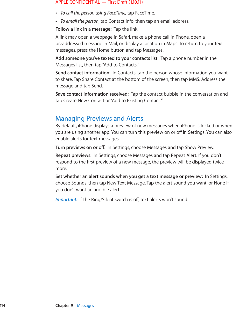 APPLE CONFIDENTIAL — First Draft (1.10.11) To call the person using FaceTime, tap FaceTime. To email the person, tap Contact Info, then tap an email address.Follow a link in a message:  Tap the link.A link may open a webpage in Safari, make a phone call in Phone, open a preaddressed message in Mail, or display a location in Maps. To return to your text messages, press the Home button and tap Messages.Add someone you’ve texted to your contacts list:  Tap a phone number in the Messages list, then tap “Add to Contacts.”Send contact information:  In Contacts, tap the person whose information you want to share. Tap Share Contact at the bottom of the screen, then tap MMS. Address the message and tap Send.Save contact information received:  Tap the contact bubble in the conversation and tap Create New Contact or “Add to Existing Contact.”Managing Previews and AlertsBy default, iPhone displays a preview of new messages when iPhone is locked or when [QWCTGWUKPICPQVJGTCRR;QWECPVWTPVJKURTGXKGYQPQTQÒKP5GVVKPIU;QWECPCNUQenable alerts for text messages.6WTPRTGXKGYUQPQTQÒIn Settings, choose Messages and tap Show Preview.Repeat previews:  In Settings, choose Messages and tap Repeat Alert. If you don’t TGURQPFVQVJG°TUVRTGXKGYQHCPGYOGUUCIGVJGRTGXKGYYKNNDGFKURNC[GFVYKEGmore. Set whether an alert sounds when you get a text message or preview:  In Settings, choose Sounds, then tap New Text Message. Tap the alert sound you want, or None if you don’t want an audible alert.Important:  +HVJG4KPI5KNGPVUYKVEJKUQÒVGZVCNGTVUYQP¨VUQWPF114 Chapter 9    Messages